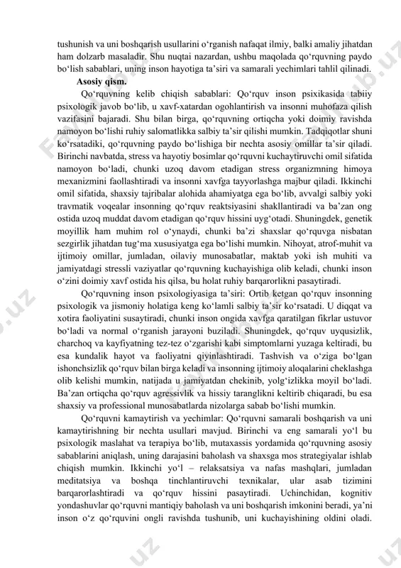 ilish qobiliyatini cheklab qo‘yadi. tadqiqotlar shuni ko‘rsatadiki, qo‘rquvning kelib chiqishiga bir nechta omillar ta’sir qiladi. bular orasida shaxsiy tajribalar, stress, genetik moyillik, atrof-muhit sharoiti va ijtimoiy omillar mavjud. qo‘rquvning tabiiy va ortiqcha ko‘rinishlarini ajratish, uning psixologik mexanizmlarini tushunish va uni boshqarish usullarini o‘rganish nafaqat ilmiy, balki amaliy jihatdan ham dolzarb masaladir. shu nuqtai nazardan, ushbu maqolada qo‘rquvning paydo bo‘lish sabablari, uning inson hayotiga ta’siri va samarali yechimlari tahlil qilinadi. asosiy qism. qo‘rquvning kelib chiqish sabablari: qo‘rquv inson psixikasida tabiiy psixologik javob bo‘lib, u xavf-xatardan ogohlantirish va insonni muhofaza qilish vazifasini bajaradi. shu bilan birga, qo‘rquvning ortiqcha yoki doimiy ravishda namoyon bo‘lishi ruhiy salomatlikka salbiy ta’sir qilishi mumkin. tadqiqotlar shuni ko‘rsatadiki, qo‘rquvning paydo bo‘lishiga bir nechta asosiy omillar ta’sir qiladi. birinchi navbatda, stress va hayotiy bosimlar qo‘rquvni kuchaytiruvchi omil sifatida namoyon bo‘ladi, chunki uzoq davom etadigan stress organizmning himoya mexanizmini faollashtiradi va insonni xavfga tayyorlashga majbur qiladi. ikkinchi omil sifatida, shaxsiy …