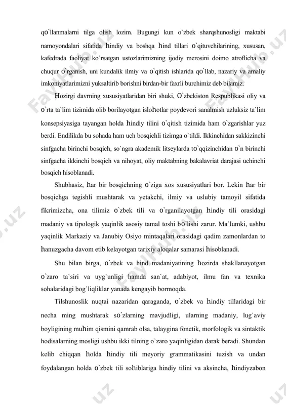 holda o`zbek tili sohiblariga hindiy tilini va aksincha, hindiyzabon shaxslarga o`zbek tilini o`qitish uchun didaktik tamoyillarni shakllantirish - o`zbek hindshunosligi poydevorini mustahkamlashga xizmat qiladi. shu yerda, fonetika sohasida arab, fors va turkiy tillarga xos bo`lgan “q”,”g`”, “f”, “z” undoshlarining mavjudligi, morfologiyada esa intensiv, qo`shma otlashgan va qo`shma fe`llashgan tuzilmalar, o`zbek tilidagi so`z o`zgartiruvchi qo`shimchalar va hindiy tili ort ko`makchi (poslelog)​lari​ning funksional-semantik mushtarakligi, modal va zamon shakllarining tuzi​lishidagi muayyan bir xillikni sanab o`tish joiz. sintaktik jihatdan esa sodda gapdagi bir xil turdagi so`z tartibi, qo`shma gaplarda esa teng va tobe munosabatlarni ifodalashda ko`p ishlatiladigan lekin, balki, ki, ta (o`zbekchada to), taa ki (toki), agar, agarchi (garchi, garchand), yaa (yo, yoki) na bog`lovchi va yuklamalarning qo`llanilishi fikrimizning isbotidir. bu hol bir tomondan, o`zbek tiliga turkiy va eroniy tillarning, ikkinchi tomondan, hindiyga hind-oriy tillari bilan dravid va keyinchalik eroniy tillarning tarixiy o`zaro ta`sirining natijasi hisoblanadi1. o`qitish metodikasidan kelib chiqqan holda quyidagi jihatlarga e`tibor …