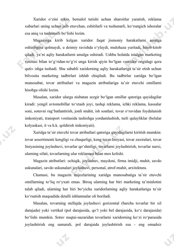 tasida tashishga yordamlashish, turli qulayliklar (bolalar kolyaskasi, it va h.k. qoldirish imkoniyati). xaridga ta’sir etuvchi tovar atributlari qatoriga quyidagilarni kiritish mumkin: tovar assortimenti kengligi va chuqurligi, keng tovar liniyasi, tovar zaxiralari, tovar liniyasining joylashuvi, tovarlar qo‘shniligi, tovarlarni joylashtirish, tovarlar narxi, ularning sifati, tovarlarning ular reklamasi bilan mos kelishi. magazin atributlari: ochiqik, joylashuv, maydoni, firma imidji, muhit, savdo uskunalari, savdo uskunalari joylashuvi, personal, atrof-muhit, arxitektura. chamasi, bu magazin mijozlarining xaridga munosabatiga ta’sir etuvchi omillarning to‘liq ro‘yxati emas. biroq ularning har biri marketing ta’minlotini talab qiladi, ularning har biri bo‘yicha xaridorlarning aqliy harakatlariga ta’sir ko‘rsatish maqsadida detalli ishlanmalar oli boriladi. masalan, tovarning stellajda joylashuvi gorizontal (barcha tovarlar bir xil darajada) yoki vertikal (pol darajasida, qo‘l yoki bel darajasida, ko‘z darajasida) bo‘lishi mumkin. sotuv nuqtai-nazaridan tovarlarni xaridorning ko‘zi ro‘parasida joylashtirish eng samarali, pol darajaida joylashtirish esa - eng omadsiz hisoblanadi. shu sababli tovarlar vaqti-vaqti bilan o‘rin olmashtirib turadi va bu sezilarli samara beradi. …