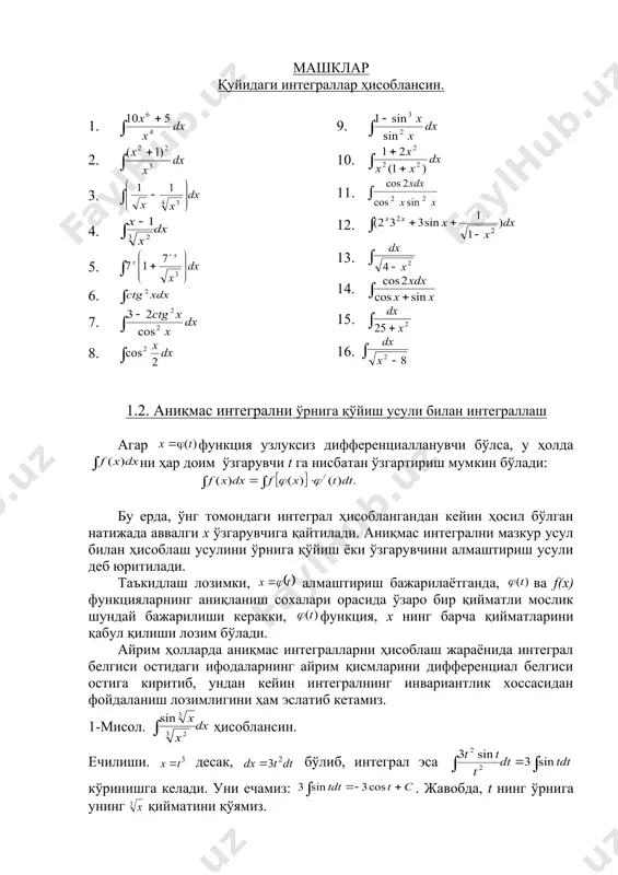 нкциянинг бошланғич функцияси бўлса , у ҳолда (бу ерда c- иҳтиёрий ўзгармас сон) функциялар ҳам f(x) функция учун бошланғич функция бўлади ва улар f(x) функциянинг (a;b) оралиқдаги аниқмас интеграли деб аталади ва у қуйидагича ёзилади. бу ерда: - белгиси, f(x) – интегралланувчи функция, f(x)dx – интеграл белгиси остидаги ифода, x – интеграллаш ўзгарувчисидир. функциянинг аниқмас интегралини ҳисоблашни уни интеграллаш деб юритилади. 2. аниқмас интегралнинг асосий хоссалари қуйидагича ёзилади: 2.1. , 2.2. , 2.3. , 2.4. , 2.5. . интеграллаш натижасининг тўғрилигини топилган бошланғич функцияни диференциаллаш орқали текширилади, яъни: . 1. асосий интеграллар жадвали 1. 11. 2. 12. 3. 13. 4. 14. 5. 15. 6. 16. 7. 17. 8. 18. 9. 19. 10. 20. қуйида келтириладиган мисоллардаги аниқмас интегралларни ҳисоблашда аниқмас интегралларнинг жадвали ҳамда унинг хоссаларидан фойдаланамиз. 1 - мисол. . 2 - мисол. . 3 - мисол. . 4 - мисол. embed equation.3 5 - мисол. . 6 - мисол. …