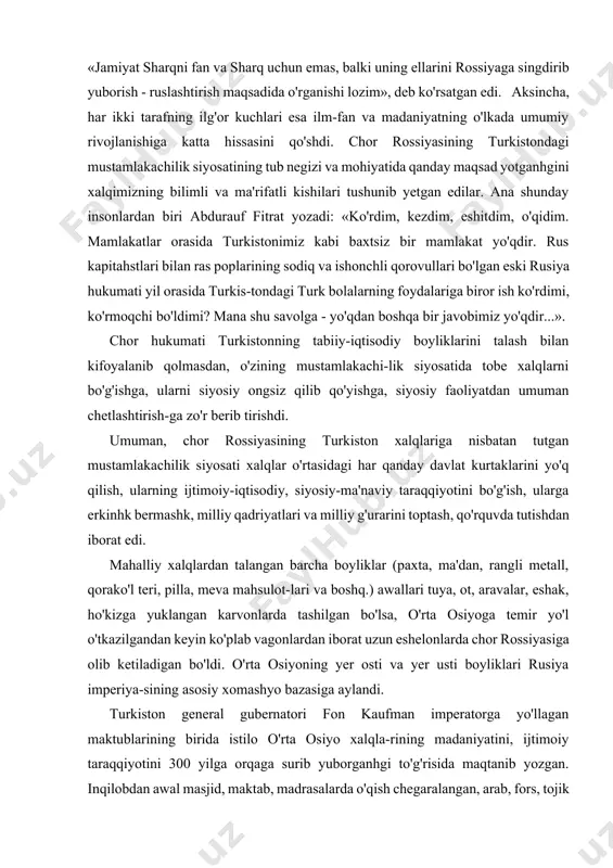 nlik qildilar. mus- tamlakachilar o'zlarining madaniyat sohasidagi siyosatida o'lka xalqlarining qalbini zabt etishni ko'zladilar. general- leytenant matsiyevskiy sharqshunoslok jamiyati toshkent bo'limi rahbariyatiga yuborgan yo'riqnomasida: «jamiyat sharqni fan va sharq uchun emas, balki uning ellarini rossiyaga singdirib yuborish - ruslashtirish maqsadida o'rganishi lozim», deb ko'rsatgan edi. aksincha, har ikki tarafning ilg'or kuchlari esa ilm-fan va madaniyatning o'lkada umumiy rivojlanishiga katta hissasini qo'shdi. chor rossiyasining turkistondagi mustamlakachilik siyosatining tub negizi va mohiyatida qanday maqsad yotganhgini xalqimizning bilimli va ma'rifatli kishilari tushunib yetgan edilar. ana shunday insonlardan biri abdurauf fitrat yozadi: «ko'rdim, kezdim, eshitdim, o'qidim. mamlakatlar orasida turkistonimiz kabi baxtsiz bir mamlakat yo'qdir. rus kapitahstlari bilan ras poplarining sodiq va ishonchli qorovullari bo'lgan eski rusiya hukumati yil orasida turkis-tondagi turk bolalarning foydalariga biror ish ko'rdimi, ko'rmoqchi bo'ldimi? mana shu savolga - yo'qdan boshqa bir javobimiz yo'qdir...». chor hukumati turkistonning tabiiy-iqtisodiy boyliklarini talash bilan kifoyalanib qolmasdan, o'zining mustamlakachi-lik siyosatida tobe xalqlarni bo'g'ishga, ularni siyosiy …