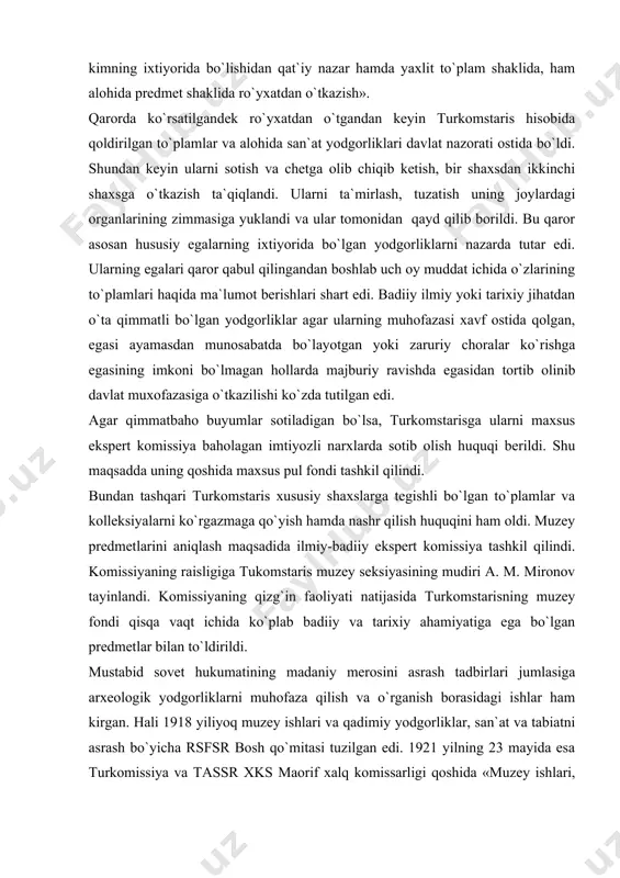 liyati natijasida turkomstarisning muzey fondi qisqa vaqt ichida ko`plab badiiy va tarixiy ahamiyatiga ega bo`lgan predmetlar bilan to`ldirildi. mustabid sovet hukumatining madaniy merosini asrash tadbirlari jumlasiga arxeologik yodgorliklarni muhofaza qilish va o`rganish borasidagi ishlar ham kirgan. hali 1918 yiliyoq muzey ishlari va qadimiy yodgorliklar, san`at va tabiatni asrash bo`yicha rsfsr bosh qo`mitasi tuzilgan edi. 1921 yilning 23 mayida esa turkomissiya va tassr xks maorif xalq komissarligi qoshida «muzey ishlari, qadimiy yodgorliklar, san`at va tabiatni muxofaza qilish bo`yicha qo`mita» tashkil qildilar. turkomsataris-turkestanskaya komissiya po oxrane pamyatnikov starino` i iskusstva-qadimiy san`at yodgorliklarini, tabiatni qo`riqlash bo`yicha turkiston komissiyasi edi. 1921 yil 22 mayda turkiston respublikasi xks maorif xalq komissarligi tarkibida turkomstaris-muzey ishlari, qadimiy yodgorliklarni, san`at va tabiatni qo`riqlash ishlari bo`yicha komissiya tuzish to`g`risidagi nizom tasdiqlanadi. komissiyaning zimmasiga turkiston respublikasidagi barcha muzeylarni birlashtirish va boshqarish, qadimiy yodgorliklarni, san`at va tabiatni qo`riqlash va ta`mirlash funksiyasi yuklatildi. biz ko`rib chiqayotgan davrda sovet muzeylari oldiga qo`yilgan vazifalar …