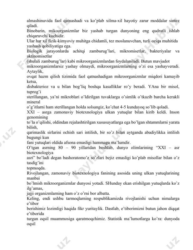 dalar sintez qiladi. binobarin, mikoorganizmlar biz yashab turgan dunyoning eng qudratli ishlab chiqaruvchi kuchidir. ular har xil fizik-kimyoviy muhitga chidamli, tez moslanuvchan, turli oziqa muhitida yashash qobiliyatiga ega. biologik jarayonlarda achitqi zamburug’lari, mikromisetlar, bakteriyalar va aktinomisetlar (shulali zamburug’lar) kabi mikroorganizmlardan foydalaniladi. butun mavjudot mikroorganizmlarsiz yashay olmaydi, mikroorganizmlarning o’zi esa yashayveradi. aytaylik, ovqat hazm qilish tizimida faol qatnashadigan mikroorganizmlar miqdori kamayib ketsa, disbakterioz va u bilan bog’liq boshqa kasalliklar ro’y beradi. yana bir misol, tuprog’i sterillangan, ya’ni mikroblari o’ldirilgan tuvaklarga o’simlik o’tkazib barcha kerakli mineral o’g’itlarni ham sterillangan holda solsangiz, ko’chat 4-5 kundayoq so’lib qoladi. xxi – asrga zamonaviy biotexnologiya ulkan yutuqlar bilan kirib keldi. inson genomining to’la o’qilishi, oldindan rejalashtirilgan xususuyatlarga ega bo’lgan shtammlarni yarata bilish, qarimaslik sirlarini ochish sari intilish, bir so’z bilan aytganda abadiylikka intilish bugungi kun fani yutuqlari oldida afsona emasligi hammaga ma’lumdir. o’tgan asrning 80 – 90 yillaridan boshlab, dunyo olimlarining “xxi – asr biotexnologiya asri” …