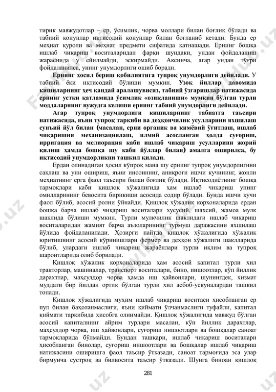 ривожлантириш зарурдир. бошқа соҳалар каби қишлоқ хўжалигида ҳам кишилар ўртасида иқтисодий алоқа ва муносабатлар содир бўлади. аграр соҳада ишлаб чиқариш кўп жиҳатдан ер билан боғлиқ бўлади. ерга эгалик қилиш, тасарруф этиш ва ундан фойдаланиш билан боғлиқ бўлган муносабатлар аграр муносабатлар дейилади. қишлоқ хўжалигида такрор ишлаб чиқаришнинг муҳим хусусиятларидан бири шундаки, бу ерда ишлаб чиқариш жараѐни бевосита 1 каримов и.а. жаҳон молиявий-иқтисодий инқирози, ўзбекистон шароитида уни бартараф этишнинг йўллари ва чоралари. – т.: ўзбекистон, 2009, 41-б. 281 тирик мавжудотлар – ер, ўсимлик, чорва моллари билан боғлиқ бўлади ва табиий қонунлар иқтисодий қонунлар билан боғланиб кетади. бунда ер меҳнат қуроли ва меҳнат предмети сифатида қатнашади. ернинг бошқа ишлаб чиқариш воситаларидан фарқи шундаки, ундан фойдаланиш жараѐнида у ейилмайди, эскирмайди. аксинча, агар ундан тўғри фойдаланилса, унинг унумдорлиги ошиб боради. ернинг ҳосил бериш қобилиятига тупроқ унумдорлиги дейилади. у табиий ѐки иқтисодий бўлиши мумкин. узоқ йиллар давомида кишиларнинг ҳеч қандай аралашувисиз, табиий ўзгаришлар натижасида ернинг устки …