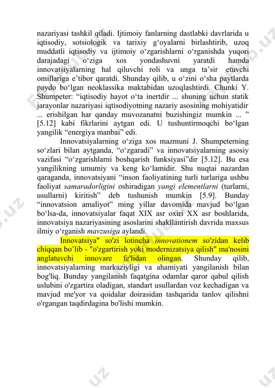 davrlarida u iqtisodiy, sotsiologik va tarixiy g‘oyalarni birlashtirib, uzoq muddatli iqtisodiy va ijtimoiy o‘zgarishlarni o‘rganishda yuqori darajadagi o‘ziga xos yondashuvni yaratdi hamda innovatsiyalarning hal qiluvchi roli va unga ta’sir etuvchi omillariga e’tibor qaratdi. shunday qilib, u o‘zini o‘sha paytlarda paydo bo‘lgan neoklassika maktabidan uzoqlashtirdi. chunki y. shumpeter: “iqtisodiy hayot o‘ta inertdir ... shuning uchun statik jarayonlar nazariyasi iqtisodiyotning nazariy asosining mohiyatidir ... erishilgan har qanday muvozanatni buzishingiz mumkin ... ” [5.12] kabi fikrlarini aytgan edi. u tushuntirmoqchi bo‘lgan yangilik “energiya manbai” edi. innovatsiyalarning o‘ziga xos mazmuni j. shumpeterning so‘zlari bilan aytganda, “o‘zgaradi” va innovatsiyalarning asosiy vazifasi “o‘zgarishlarni boshqarish funksiyasi”dir [5.12]. bu esa yangilikning umumiy va keng ko‘lamidir. shu nuqtai nazardan qaraganda, innovatsiyani “inson faoliyatining turli turlariga ushbu faoliyat samaradorligini oshiradigan yangi elementlarni (turlarni, usullarni) kiritish” deb tushunish mumkin [5.9]. bunday “innovatsion amaliyot” ming yillar davomida mavjud bo‘lgan bo‘lsa-da, innovatsiyalar faqat xix asr oxiri xx asr boshlarida, innovatsiya nazariyasining asoslarini shakllantirish …