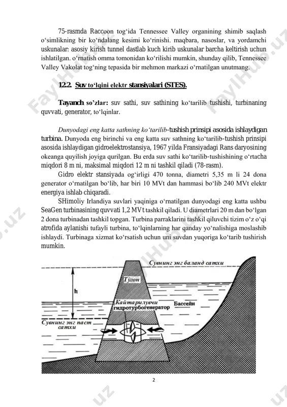 iyalari (stes). tayanch so’zlar: suv sathi, suv sathining ko‘tarilib tushishi, turbinaning quvvati, generator, to‘lqinlar. dunyodagi eng katta sathning ko‘tarilib-tushish prinsipi asosida ishlaydigan turbina. dunyoda eng birinchi va eng katta suv sathning ko‘tarilib-tushish prinsipi asosida ishlaydigan gidroelektrostansiya, 1967 yilda fransiyadagi rans daryosining okeanga quyilish joyiga qurilgan. bu erda suv sathi ko‘tarilib-tushishining o‘rtacha miqdori 8 m ni, maksimal miqdori 12 m ni tashkil qiladi (78-rasm). gidro elektr stansiyada og‘irligi 470 tonna, diametri 5,35 m li 24 dona generator o‘rnatilgan bo‘lib, har biri 10 mvt dan hammasi bo‘lib 240 mvt elektr energiya ishlab chiqaradi. shimoliy irlandiya suvlari yaqiniga o‘rnatilgan dunyodagi eng katta ushbu seagen turbinasining quvvati 1,2 mvt tashkil qiladi. u diametrlari 20 m dan bo‘lgan 2 dona turbinadan tashkil topgan. turbina parraklarini tashkil qiluvchi tizim o‘z o‘qi atrofida aylanishi tufayli turbina, to‘lqinlarning har qanday yo‘nalishiga moslashib ishlaydi. turbinaga xizmat ko‘rsatish uchun uni suvdan yuqoriga ko‘tarib tushirish mumkin. 3 76-rasm. suv sathning ko‘tarilib-tushish …