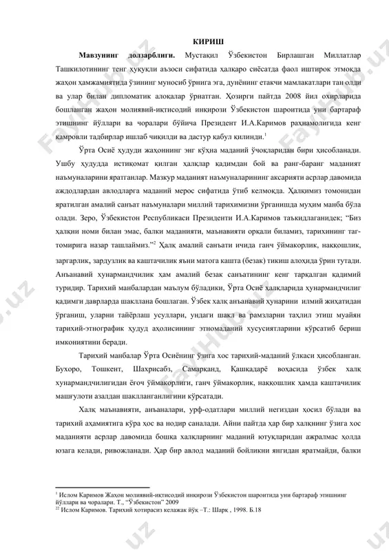 бўладики, ўрта осиё ҳалқларида ҳунармандчилиг қадимги даврларда шакллана бошлаган. ўзбек халқ анъанавий ҳунарини илмий жиҳатидан ўрганиш, уларни тайёрлаш усуллари, ундаги шакл ва рамзларни таҳлил этиш муайян тарихий-этнографик ҳудуд аҳолисининг этномаданий хусусиятларини кўрсатиб бериш имкониятини беради. [2: 2 ислом каримов. тарихий хотирасиз келажак йўқ –т.: шарқ , 1998. б.18] тарихий манбалар ўрта осиёнинг ўзига хос тарихий-маданий ўлкаси ҳисобланган. бухоро, тошкент, шахрисабз, самарқанд, қашқадарё воҳасида ўзбек халқ хунармандчилигидан ёғоч ўймакорлиги, ганч ўймакорлик, наққошлик ҳамда каштачилик машғулоти азалдан шаклланганлигини кўрсатади. халқ маънавияти, анъаналари, урф-одатлари миллий негиздан ҳосил бўлади ва тарихий аҳамиятига кўра ҳос ва нодир саналади. айни пайтда ҳар бир халқнинг ўзига хос маданияти асрлар давомида бошқа халқларнинг маданий ютуқларидан ажралмас ҳолда юзага келади, ривожланади. ҳар бир авлод маданий бойликни янгидан яратмайди, балки цивилизация давомида шаклланган моддий ва маънавий бойликларни қабул қилади ҳамда бойитади. [footnoteref:3]2 [3: 2 с.н носирхужаев, м.ф.лафасов, м.з.зарипов «маънавият асослари»т., 2005 й. 27-бет ] битирув малакавий ишининг мақсади ва вазифалари: …