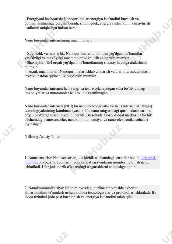 va etkazib berish jarayonini optimallashtirish uchun nanoqurilmalar orqali real vaqt rejimida ma'lumotlarni yig'ish va tahlil qilishga imkon beradi. - energiyani boshqarish: nanoqurilmalar energiya iste'molini kuzatish va optimallashtirishga yordam beradi, shuningdek, energiya iste'molini kamaytirish usullarini aniqlashga imkon beradi. nano buyumlar internetining muammolari: - xavfsizlik va maxfiylik: nanoqurilmalar tomonidan yig'ilgan ma'lumotlar xavfsizligi va maxfiyligi muammolarini keltirib chiqarishi mumkin. - shaxsiylik: nbi̇ orqali yig'ilgan ma'lumotlarning shaxsiy hayotga aralashishi mumkin. - texnik muammolar: nanoqurilmalar ishlab chiqarish va ularni tarmoqqa ulash texnik jihatdan qiyinchilik tug'dirishi mumkin. nano buyumlar interneti hali yangi va tez rivojlanayotgan soha bo'lib, undagi imkoniyatlar va muammolar hali to'liq o'rganilmagan. nano buyumlar interneti (nbi̇) bu nanoteknologiyalar va iot (internet of things) texnologiyalarining kombinatsiyasi bo'lib, nano miqyosidagi qurilmalarni tarmoq orqali bir-biriga ulash imkonini beradi. bu sohada asosiy diqqat markazida kichik o'lchamdagi nanosensorlar, nanokommunikatsiya, va nano-elektronika sohalari joylashgan. nbi̇ning asosiy tillar: 1. nanosensorlar: nanosensorlar juda kichik o'lchamdagi sensorlar bo'lib, ular atrof-muhitni, biologik jarayonlarni, yoki …