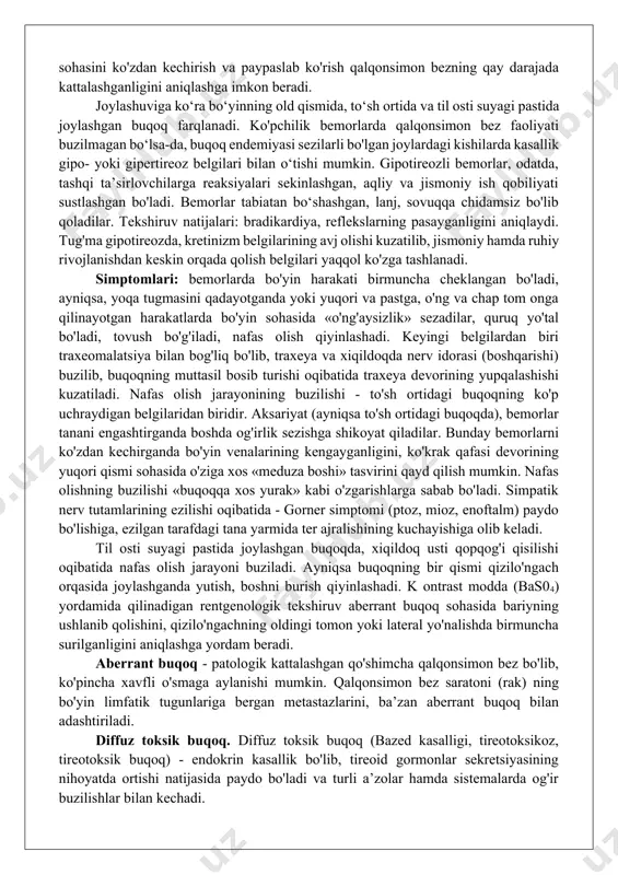 'yin». iv daraja - bo'yin ko'rinishini buzib turadigan aniq, yuzaga chiqqan buqoq ko'rinadi. v daraja - o'lchamlari juda katta bo'lgan bez ko'rinadi, bu davrda bez qizilo'ngach yoki traxeyani bosib, yutinish va nafas olishni qiyinlashtirib qo'yadi. funksional holati bo‘yicha buqoqlar quyidagilarga bo'linadi: gipertireoid - qalqonsimon bez funksiyasi oshgan, eutireoid - qalqonsimon bez funksiyasi buzilmagan, gipotireoid - qalqonsimon bez funksiyasi pasaygan bo'ladi. klinikasi va diagnostikasi. endemik buqoqning ham, sporadik buqoqning ham yetakchi belgilaridan biri - qalqonsimon bezning kattalashuvi hisoblanadi. bez sohasini ko'zdan kechirish va paypaslab ko'rish qalqonsimon bezning qay darajada kattalashganligini aniqlashga imkon beradi. joylashuviga ko‘ra bo‘yinning old qismida, to‘sh ortida va til osti suyagi pastida joylashgan buqoq farqlanadi. ko'pchilik bemorlarda qalqonsimon bez faoliyati buzilmagan bo‘lsa-da, buqoq endemiyasi sezilarli bo'lgan joylardagi kishilarda kasallik gipo- yoki gipertireoz belgilari bilan o‘tishi mumkin. gipotireozli bemorlar, odatda, tashqi ta’sirlovchilarga reaksiyalari sekinlashgan, aqliy va jismoniy ish qobiliyati sustlashgan bo'ladi. bemorlar tabiatan bo‘shashgan, lanj, sovuqqa chidamsiz bo'lib qoladilar. …