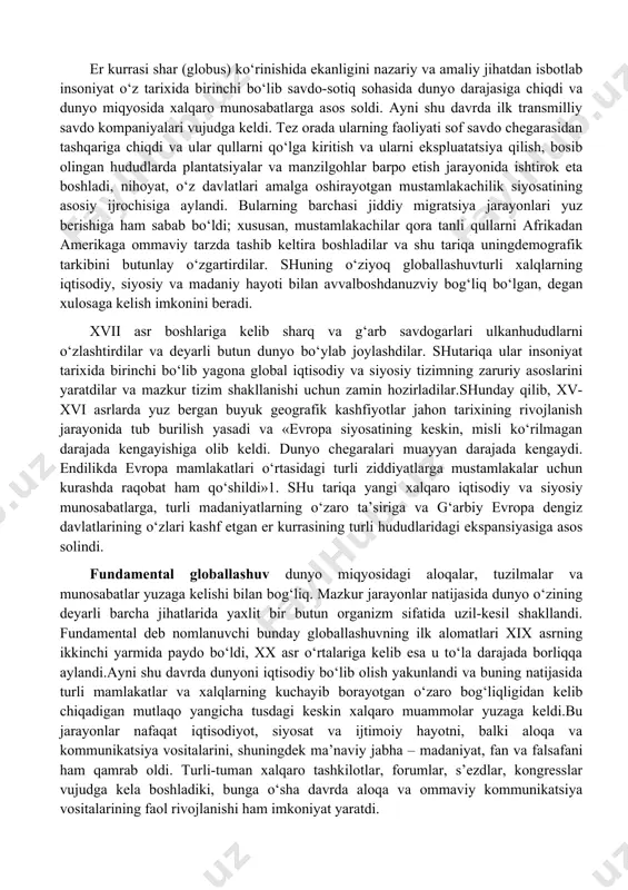 metodi nuqtai nazaridan, globallashuvning turli jihatlarini tahlil qiladi, global muammolarni bir-biridan alohida va yaxlit tizim sifatida o‘rganib, ularning echimlarini taklif qiladi. globalistika mustaqil ilmiy yo‘nalish va ijtimoiy amaliyot sohasi sifatida 1960-yillarning oxirlarida shakllana boshladi, lekin uning paydo bo‘lishi uchun ob’ektiv asoslar ancha oldin yuzaga kelgan edi. globaljarayonlarning shakllanish tarixi. hozirgi globallashuv jarayonlarining ilk nishonalariga xv asr oxirlaridan boshlab duch kelish mumkin, xix asr boshiga kelib esa u amalda real shakl-shamoyil kasb etdi. bu pirovardida yagona geografik, ma’lum darajada iqtisodiy va siyosiy jahon maydoni shakllanishiga olib kelgan buyuk geografik kashfiyotlar yuz bergan davr edi. ayni shu davrda dunyoni tushunishga nisbatan geotsentrik yondashuvlar geliotsentrik yondashuvlarga o‘rin bo‘shatdi, insoniyat esa, nihoyat, kun va tunning almashishini to‘g‘ri talqin qilishga muvaffaq bo‘ldi. fan falsafadan ajralib chiqib, bilimlar to‘planishi va texnikaning rivojlanishiga kuchli turtki berdi, fan-texnika taraqqiyoti va sanoat inqilobi yuz berishiga sabab bo‘ldi. so‘nggi zikr etilgan voqealar pirovard natijada insonning tabiatni o‘zgartiruvchi imkoniyatlari va uning …