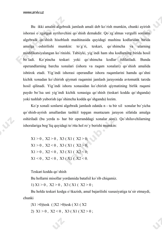 lar ishlatiladi. bunda operandlarning barcha xonalari (ishora va raqam xonalari) qo`shish amalida ishtirok etadi. yig`indi ishorasi operandlar ishora raqamlarini hamda qo`shni kichik xonadan ko`chirish qiymati raqamini jamlash jarayonida avtomatik tarzda hosil qilinadi. yig`indi ishora xonasidan ko`chirish qiymatining birlik raqami paydo bo`lsa uni yig`indi kichik xonasiga qo`shish (teskari kodda qo`shganda) yoki tashlab yuborish (qo`shimcha kodda qo`shganda) lozim. ko`p xonali sonlarni algebraik jamlash odatda n - ta bir xil xonalar bo`yicha qo`shish-ayrish amallardan tashkil topgan muntazam jarayon sifatida amalga oshiriladi (bu yerda n- har bir operanddagi xonalar soni). qo`shiluvchilarning ishoralariga bog`liq quyidagi to`rtta hol ro`y berishi mumkin: x1 > 0 , x2 > 0 , x3 ( x1 ( x2 > 0; x1 > 0 , x2 0; x1 > 0 , x2 0 , x2 > 0 , x3 ( x1 ( x2 > 0 ; bu holda teskari kodga o`tkazish, amal bajarilishi xususiyatiga ta`sir etmaydi, chunki |x1 >0)|tesk ( |x2 …