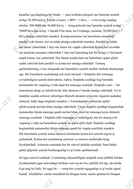 ma’lumotlar uzatish tezligi 50-200 bod/s). eslatib o‘tamiz, 1 bps = 1 bit/s; — o‘rta tezligi (analog telefon, 300-9600 dan 56,000 bit/s); — keng polosali (ma’lumotlar uzatish tezligi 56000 bit/s dan ortiq). 1 baytda 8 bit ekan, tez exchange, masalan, 56,000 bit/s = 7 kb/s amalga oshirilishi mumkin. kompyuterlararo ma’lumotlarni almashish parallel yoki ketma- ket ravishda amalga oshirilishi mumkin. parallel ravishda ma’lumot yuborishda 1 bayt ma’lumot bir vaqtda yuboriladi.ketma-ket ravishda esa aksincha maiumot yuborishda 1 bayt ma’lumotning har bir boiagi (1 bit) kanal orqali ketma- ket yuboriladi. har ikkala usulda ham ma’lumotlami qabul qilish xuddi yuborish kabi parallel va ketma-ket amalga oshiriladi. tarmoq qurilmalarining o‘zaro aloqasida ma’lumotlarni uzatish usullari alohida ahamiyatga ega. ma’lumotlarni uzatishning uch usuli mavjud: • simpleks (bir tomonga yo‘naltirilgan) uzatish (televidenie, radio); simpleks usuldagi bog‘lanishda maiumotlar bir vaqtning o‘zida faqat bir tomonga uzatiladi. simpleks usul — bir tomonlama aloqa yo‘nalishi boiib, ikki abonent o‘rtasida amalga oshiriladi. ya’ni simpleks …