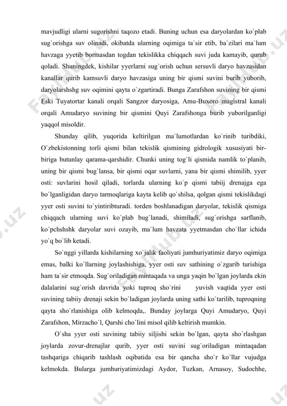 dalalarini sug`orish davrida yoki tuproq sho`rini yuvish vaqtida yyer osti suvining tabiiy drenaji sekin bo`ladigan joylarda uning sathi ko`tarilib, tuproqning qayta sho`rlanishiga olib kelmoqda,. bunday joylarga quyi amudaryo, quyi zarafshon, mirzacho`l, qarshi cho`lini misol qilib keltirish mumkin. o`sha yyer osti suvining tabiiy siljishi sekin bo`lgan, qayta sho`rlashgan joylarda zovur-drenajlar qurib, yyer osti suvini sug`oriladigan mintaqadan tashqariga chiqarib tashlash oqibatida esa bir qancha sho`r ko`llar vujudga kelmokda. bularga jumhuriyatimizdagi aydor, tuzkan, arnasoy, sudochhe, sari.qamish, sho`rko`l. somonko`l, ulug`sho`rko`l, oqko`l va boshqalar yaqqol misoldir. shunday qilib, so`nggi yillarda jumhuriyatimiz ichki suvlarining gidrologik xususiyatlaridagi o`zgarishlar kishilarning xo`jalik faoliyatiga ham sezilarli darajada ta`sir etmoqdaki ularni hisobga olmaslik mumkin emas. jumhuriyat ichki suvlari ichida tirik organizm va ayniqsa insonlarning hayoti va xo`jalik faoliyati uchun zng muximi daryolardir. daryolar. o`zbekiston turkistonning markazida, materikning ichki qismida joylashganligi tufayli uning daryolari okean va dengizlarga quyilmaydi, binobarin berk havzaga qaraydi. jumxuriyatimiz daryolari hudud bo`yicha notekis joylashgan bo`lib, o`ziga xos gidrologik …