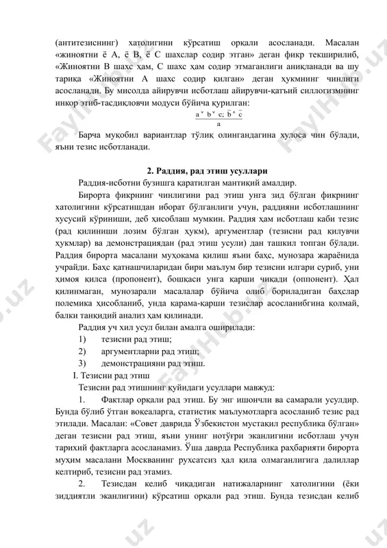 ни кўрсатишдан иборат бўлганлиги учун, раддияни исботлашнинг хусусий кўриниши, деб ҳисоблаш мумкин. раддия ҳам исботлаш каби тезис (рад қилиниши лозим бўлган ҳукм), аргументлар (тезисни рад қилувчи ҳукмлар) ва демонстрациядан (рад этиш усули) дан ташкил топган бўлади. раддия бирорта масалани муҳокама қилиш яъни баҳс, мунозара жараёнида учрайди. баҳс қатнашчиларидан бири маълум бир тезисни илгари суриб, уни ҳимоя қилса (пропонент), бошқаси унга қарши чиқади (оппонент). ҳал қилинмаган, мунозарали масалалар бўйича олиб бориладиган баҳслар полемика ҳисобланиб, унда қарама-қарши тезислар асосланибгина қолмай, балки танқидий анализ ҳам қилинади. раддия уч хил усул билан амалга оширилади: 1) тезисни рад этиш; 2) аргументларни рад этиш; 3) демонстрацияни рад этиш. i. тезисни рад этиш тезисни рад этишнинг қуйидаги усуллари мавжуд: 1. фактлар орқали рад этиш. бу энг ишончли ва самарали усулдир. бунда бўлиб ўтган воқеаларга, статистик маълумотларга асосланиб тезис рад этилади. масалан: «совет даврида ўзбекистон мустақил республика бўлган» деган тезисни рад этиш, яъни унинг нотўғри эканлигини исботлаш учун …