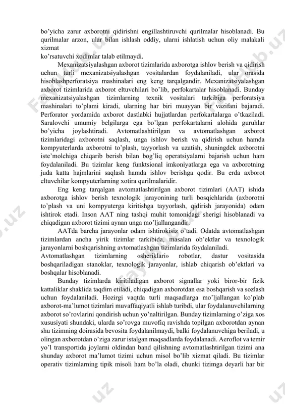 borotni qidirish uchun oddiy selektiv moslamalardan foydalaniladi. aslini olganda dastaki axborot tizimlari tizim emas, balki ma’lum belgilar majmui bo’yicha zarur axborotni qidirishni engillashtiruvchi qurilmalar hisoblanadi. bu qurilmalar arzon, ular bilan ishlash oddiy, ularni ishlatish uchun oliy malakali xizmat ko’rsatuvchi xodimlar talab etilmaydi. mexanizatsiyalashgan axborot tizimlarida axborotga ishlov berish va qidirish uchun turli mexanizatsiyalashgan vositalardan foydalaniladi, ular orasida hisoblashperforatsiya mashinalari eng keng tarqalgandir. mexanizatsiyalashgan axborot tizimlarida axborot eltuvchilari bo’lib, perfokartalar hisoblanadi. bunday mexanizatsiyalashgan tizimlarning texnik vositalari tarkibiga perforatsiya mashinalari to’plami kiradi, ularning har biri muayyan bir vazifani bajaradi. perforator yordamida axborot dastlabki hujjatlardan perfokartalarga o’tkaziladi. saralovchi umumiy belgilarga ega bo’lgan perfokartalarni alohida guruhlar bo’yicha joylashtiradi. avtomatlashtirilgan va avtomatlashgan axborot tizimlaridagi axborotni saqlash, unga ishlov berish va qidirish uchun hamda kompyuterlarda axborotni to’plash, tayyorlash va uzatish, shuningdek axborotni iste’molchiga chiqarib berish bilan bog’liq operatsiyalarni bajarish uchun ham foydalaniladi. bu tizimlar keng funktsional imkoniyatlarga ega va axborotning juda katta hajmlarini saqlash hamda ishlov …