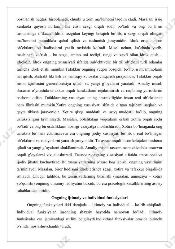 ish, abstrakt fikrlash va mantiqiy xulosalar chiqarish jarayonidir. tafakkur orqali inson tajribasini generalizatsiya qiladi va yangi g’oyalarni yaratadi. amaliy misol: shaxmat o’ynashda tafakkur orqali harakatlarni rejalashtirish va raqibning yurishlarini bashorat qilish. tafakkurning xususiyati uning abstraktligida: inson real ob’ektlarsiz ham fikrlashi mumkin.xotira ongning xususiyati sifatida o’tgan tajribani saqlash va qayta tiklash jarayonidir. xotira qisqa muddatli va uzoq muddatli bo’lib, ongning uzluksizligini ta’minlaydi. masalan, bolalikdagi voqealarni eslash xotira orqali sodir bo’ladi va ong bu esdaliklarni hozirgi vaziyatga moslashtiradi. xotira bo’lmaganda ong uzluksiz bo’lmas edi.tasavvur esa ongning ijodiy xususiyati bo’lib, u real bo’lmagan ob’ektlarni va vaziyatlarni yaratish jarayonidir. tasavvur orqali inson kelajakni bashorat qiladi va yangi g’oyalarni shakllantiradi. amaliy misol: rassom rasm chizishda tasavvur orqali g’oyalarni vizuallashtiradi. tasavvur ongning xususiyati sifatida emotsional va ijodiy jihatni kuchaytiradi.bu xususiyatlarning o’zaro bog’lanishi ongning yaxlitligini ta’minlaydi. masalan, biror hodisani idrok etishda sezgi, xotira va tafakkur birgalikda ishlaydi. chuqur tahlilda, bu xususiyatlarning buzilishi (masalan, amneziya – xotira yo’qolishi) …