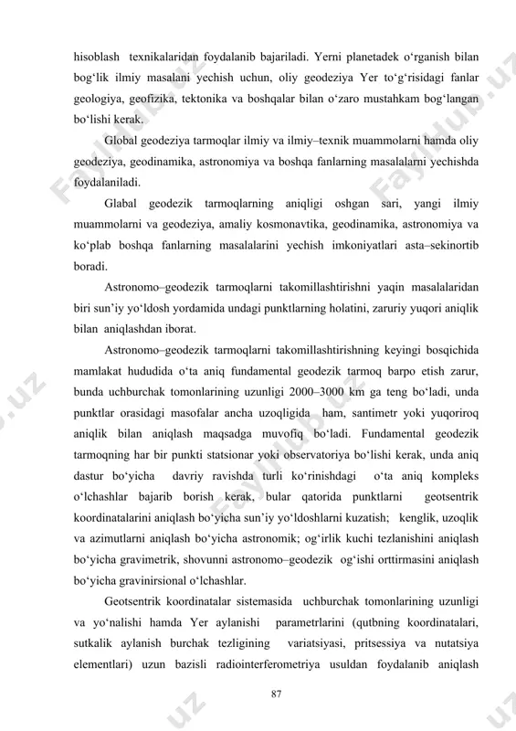 ilmiy va ilmiy–texnik muammolarni hamda oliy geodeziya, geodinamika, astronomiya va boshqa fanlarning masalalarni yechishda foydalaniladi. glabal geodezik tarmoqlarning aniqligi oshgan sari, yangi ilmiy muammolarni va geodeziya, amaliy kosmonavtika, geodinamika, astronomiya va kо‘plab boshqa fanlarning masalalarini yechish imkoniyatlari asta–sekinortib boradi. astronomo–geodezik tarmoqlarni takomillashtirishni yaqin masalalaridan biri sun’iy yо‘ldosh yordamida undagi punktlarning holatini, zaruriy yuqori aniqlik bilan aniqlashdan iborat. astronomo–geodezik tarmoqlarni takomillashtirishning keyingi bosqichida mamlakat hududida о‘ta aniq fundamental geodezik tarmoq barpo etish zarur, bunda uchburchak tomonlarining uzunligi 2000–3000 km ga teng bо‘ladi, unda punktlar orasidagi masofalar ancha uzoqligida ham, santimetr yoki yuqoriroq aniqlik bilan aniqlash maqsadga muvofiq bо‘ladi. fundamental geodezik tarmoqning har bir punkti statsionar yoki observatoriya bо‘lishi kerak, unda aniq dastur bо‘yicha davriy ravishda turli kо‘rinishdagi о‘ta aniq kompleks о‘lchashlar bajarib borish kerak, bular qatorida punktlarni geotsentrik koordinatalarini aniqlash bо‘yicha sun’iy yо‘ldoshlarni kuzatish; kenglik, uzoqlik va azimutlarni aniqlash bо‘yicha astronomik; og‘irlik kuchi tezlanishini aniqlash bо‘yicha gravimetrik, shovunni astronomo–geodezik og‘ishi orttirmasini …