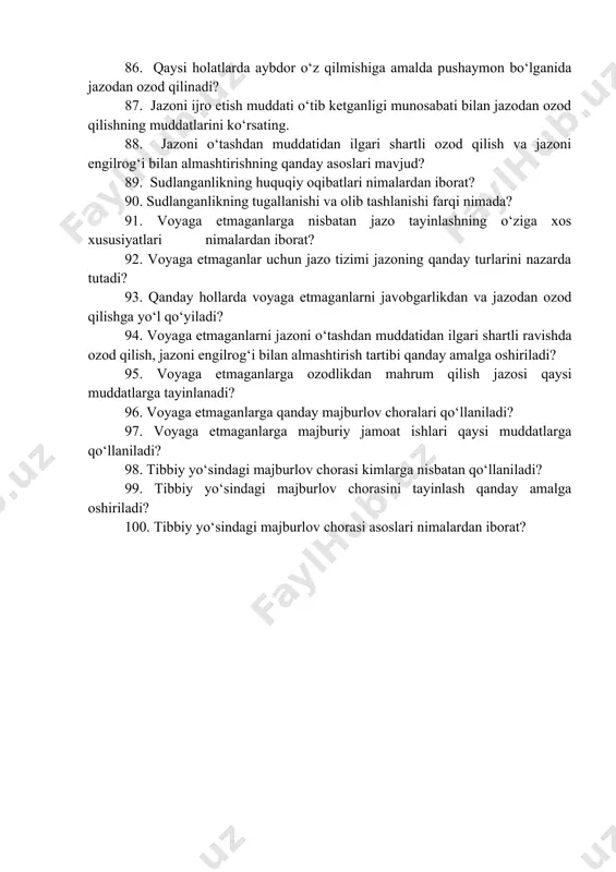 xsning ijtimoiy xavfligini yo‘qotgan deb tan olishning qanday asoslari mavjud? 86. qaysi holatlarda aybdor o‘z qilmishiga amalda pushaymon bo‘lganida jazodan ozod qilinadi? 87. jazoni ijro etish muddati o‘tib ketganligi munosabati bilan jazodan ozod qilishning muddatlarini ko‘rsating. 88. jazoni o‘tashdan muddatidan ilgari shartli ozod qilish va jazoni engilrog‘i bilan almashtirishning qanday asoslari mavjud? 89. sudlanganlikning huquqiy oqibatlari nimalardan iborat? 90. sudlanganlikning tugallanishi va olib tashlanishi farqi nimada? 91. voyaga etmaganlarga nisbatan jazo tayinlashning o‘ziga xos xususiyatlari nimalardan iborat? 92. voyaga etmaganlar uchun jazo tizimi jazoning qanday turlarini nazarda tutadi? 93. qanday hollarda voyaga etmaganlarni javobgarlikdan va jazodan ozod qilishga yo‘l qo‘yiladi? 94. voyaga etmaganlarni jazoni o‘tashdan muddatidan ilgari shartli ravishda ozod qilish, jazoni engilrog‘i bilan almashtirish tartibi qanday amalga oshiriladi? 95. voyaga etmaganlarga ozodlikdan mahrum qilish jazosi qaysi muddatlarga tayinlanadi? 96. voyaga etmaganlarga qanday majburlov choralari qo‘llaniladi? 97. voyaga etmaganlarga majburiy jamoat ishlari qaysi muddatlarga qo‘llaniladi? 98. tibbiy yo‘sindagi majburlov chorasi …