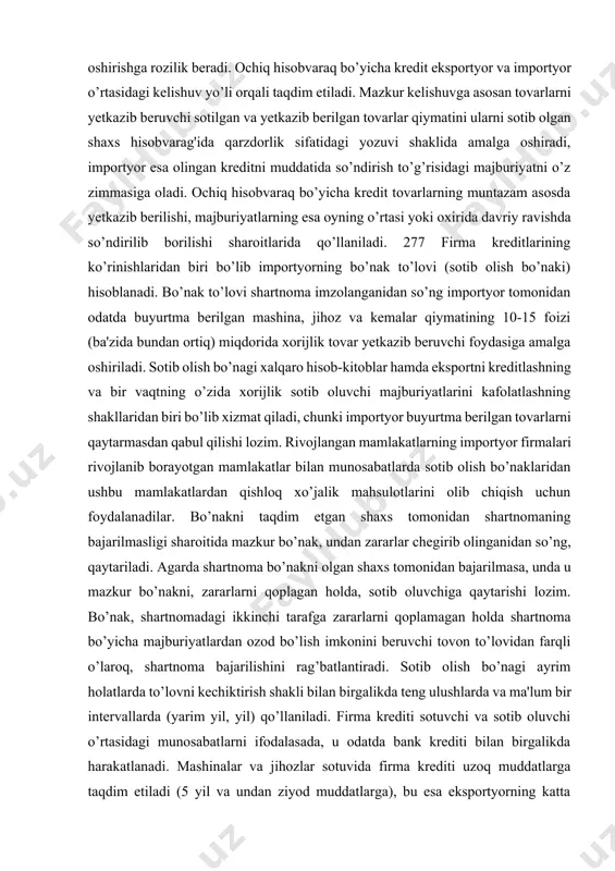 zib beruvchi sotilgan va yetkazib berilgan tovarlar qiymatini ularni sotib olgan shaxs hisobvarag'ida qarzdorlik sifatidagi yozuvi shaklida amalga oshiradi, importyor esa olingan kreditni muddatida so’ndirish to’g’risidagi majburiyatni o’z zimmasiga oladi. ochiq hisobvaraq bo’yicha kredit tovarlarning muntazam asosda yetkazib berilishi, majburiyatlarning esa oyning o’rtasi yoki oxirida davriy ravishda so’ndirilib borilishi sharoitlarida qo’llaniladi. 277 firma kreditlarining ko’rinishlaridan biri bo’lib importyorning bo’nak to’lovi (sotib olish bo’naki) hisoblanadi. bo’nak to’lovi shartnoma imzolanganidan so’ng importyor tomonidan odatda buyurtma berilgan mashina, jihoz va kemalar qiymatining 10-15 foizi (ba'zida bundan ortiq) miqdorida xorijlik tovar yetkazib beruvchi foydasiga amalga oshiriladi. sotib olish bo’nagi xalqaro hisob-kitoblar hamda eksportni kreditlashning va bir vaqtning o’zida xorijlik sotib oluvchi majburiyatlarini kafolatlashning shakllaridan biri bo’lib xizmat qiladi, chunki importyor buyurtma berilgan tovarlarni qaytarmasdan qabul qilishi lozim. rivojlangan mamlakatlarning importyor firmalari rivojlanib borayotgan mamlakatlar bilan munosabatlarda sotib olish bo’naklaridan ushbu mamlakatlardan qishloq xo’jalik mahsulotlarini olib chiqish uchun foydalanadilar. bo’nakni taqdim etgan shaxs tomonidan shartnomaning …