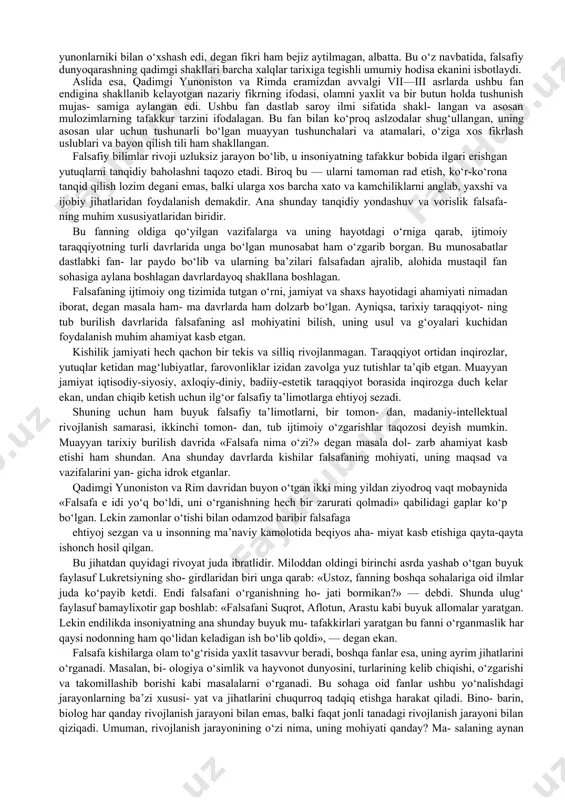 ida shuhrat qozongan alloma va mutafakkir kishilar tushunilgan. «filosofiya» atamasini dastlab, matematika fani orqali bar- chamizga yaxshi ma’lum bo‘lgan, alloma pifagor ishlatgan. yev- ropa madaniyatiga esa, u yunon faylasufi aflotun asarlari orqali kirib kelgan. asrlar davomida filosofiyaga nisbatan xilma-xil qa- rashlar shakllangan, uning jamiyat, inson va fanlar tizimidagi o‘rniga nisbatan turlicha munosabat va yondashuvlar dunyoga kelgan, bu atamaning mohiyat-mazmuni ham o‘zgarib borgan. shu tariqa, u avvalo, qadimgi yunonistonda alohida bilim soha- siga, to‘g‘rirog‘i, «fanlarning otasi», ya’ni asosiy fanga aylangan. qadimgi yunonistonda fanlarning barchasini, ular qanday ilmiy masalalar bilan shug‘ullanishidan qat’i nazar, filosofiya deb ataganlar. u ham ijtimoiy borliq, ham tabiat to‘g‘risidagi ilm hisoblanar edi. shu ma’noda, dastlabki filosofiya olam va unda insonning tutgan o‘rni haqidagi qarashlar tizimi bo‘lib, dunyoni ilmiy bilish zaruratidan vujudga kelgan edi. uning eng asosiy qadriyati erkinlik tushunchasi ekanini, ana shu erkin hayot to‘g‘risidagi qarashlar buyuk madaniy yuksalishga asos bo'lganini aksariyat olimlar alohida ta’kidlaydilar. ushbu fanning shakllanishini …