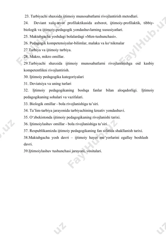 ompetentlikni rivojlantirish. 30. ijtimoiy pedagogika kategoriyalari 31. deviatsiya va uning turlari 32. ijtimoiy pedagogikaning boshqa fanlar bilan aloqadorligi. ijtimoiy pedagogikaning sohalari va vazifalari. 33. biologik omillar - bola rivojlanishiga taʼsiri. 34. ta’lim-tarbiya jarayonida tarbiyachining kreativ yondashuvi. 35. o‘zbekistonda ijtimoiy pedagogikaning rivojlanishi tarixi. 36. ijtimoiylashuv omillar - bola rivojlanishiga taʼsiri. 37. respublikamizda ijtimoiy pedagogikaning fan sifatida shakllanish tarixi. 38.maktabgacha yosh davri – ijtimoiy hayot meʼyorlarini egallay boshlash davri. 39.ijtimoiylashuv tushunchasi jarayoni, vositalari.