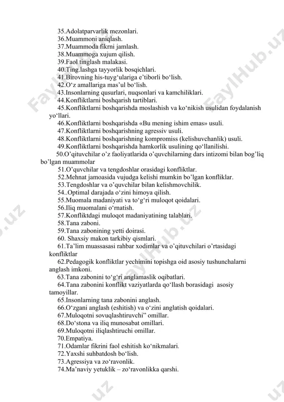 qarish tartiblari. 45.konfliktlarni boshqarishda moslashish va ko‘nikish usulidan foydalanish yo‘llari. 46.konfliktlarni boshqarishda «bu mening ishim emas» usuli. 47.konfliktlarni boshqarishning agressiv usuli. 48.konfliktlarni boshqarishning kompromiss (kelishuvchanlik) usuli. 49.konfliktlarni boshqarishda hamkorlik usulining qo‘llanilishi. 50.o’qituvchilar o’z faoliyatlarida o’quvchilarning dars intizomi bilan bog’liq bo’lgan muammolar 51.o’quvchilar va tengdoshlar orasidagi konfliktlar. 52.mehnat jamoasida vujudga kelishi mumkin bo’lgan konfliklar. 53.tengdoshlar va o’quvchilar bilan kelishmovchilik. 54..optimal darajada o‘zini himoya qilish. 55.muomala madaniyati va to‘g‘ri muloqot qoidalari. 56.iliq muomalani o‘rnatish. 57.konfliktdagi muloqot madaniyatining talablari. 58.tana zaboni. 59.tana zabonining yetti doirasi. 60. shaxsiy makon tarkibiy qismlari. 61.ta’lim muassasasi rahbar xodimlar va o’qituvchilari o’rtasidagi konfliktlar 62.pedagogik konfliktlar yechimini topishga oid asosiy tushunchalarni anglash imkoni. 63.tana zabonini to‘g‘ri anglamaslik oqibatlari. 64.tana zabonini konflikt vaziyatlarda qo‘llash borasidagi asosiy tamoyillar. 65.insonlarning tana zabonini anglash. 66.o‘zgani anglash (eshitish) va o‘zini anglatish qoidalari. 67.muloqotni sovuqlashtiruvchi” omillar. 68.do‘stona va iliq munosabat omillari. 69.muloqotni iliqlashtiruchi omillar. 70.empatiya. 71.odamlar fikrini faol eshitish ko‘nikmalari. 72.yaxshi suhbatdosh bo‘lish. 73.agressiya va …