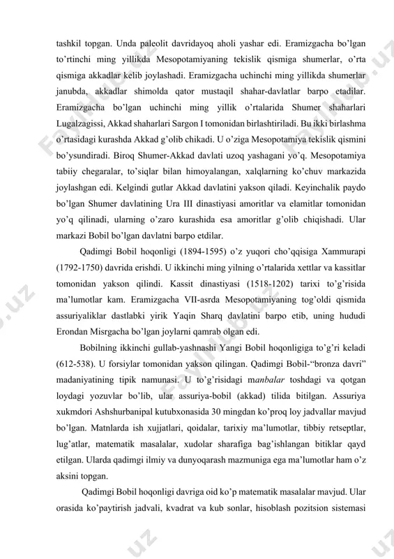 rni qamrab olgan edi. bobilning ikkinchi gullab-yashnashi yangi bobil hoqonligiga to’g’ri keladi (612-538). u forsiylar tomonidan yakson qilingan. qadimgi bobil-“bronza davri” madaniyatining tipik namunasi. u to’g’risidagi manbalar toshdagi va qotgan loydagi yozuvlar bo’lib, ular assuriya-bobil (akkad) tilida bitilgan. assuriya xukmdori ashshurbanipal kutubxonasida 30 mingdan ko’proq loy jadvallar mavjud bo’lgan. matnlarda ish xujjatlari, qoidalar, tarixiy ma’lumotlar, tibbiy retseptlar, lug’atlar, matematik masalalar, xudolar sharafiga bag’ishlangan bitiklar qayd etilgan. ularda qadimgi ilmiy va dunyoqarash mazmuniga ega ma’lumotlar ham o’z aksini topgan. qadimgi bobil hoqonligi davriga oid ko’p matematik masalalar mavjud. ular orasida ko’paytirish jadvali, kvadrat va kub sonlar, hisoblash pozitsion sistemasi bor. shumer va akkad-bobilda oltmishlik hisob sistemasi o’ylab topilgan. eramizgacha ikkinchi ming yillikda bobil olimlariga kvadrat diagonalining tomonlarga munosabati, aylananing radiusga munosabati ma’lum bo’lgan. ular kvadrat va kub tenglamalarga mos keluvchi masalalarni echishgan. qadimgi bobil astronomlari aleksandr makedonskiy davriga (eramizgacha 4-asr) kelib, oy va quyosh tutilishi davriyligini aniqlashgan. ikki minginchi yil boshida …