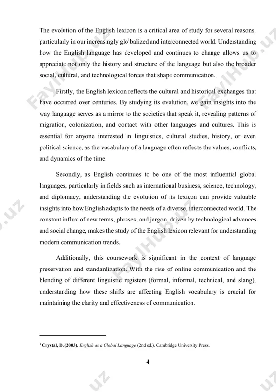 etal values and historical contexts. by examining the evolution of english vocabulary, this coursework underscores the role of language in shaping and being shaped by cultural, social, and political factors. understanding these influences can enrich our appreciation of how different societies have interacted and evolved, and how these interactions are captured in language. 3. aids in language teaching and learning for educators and learners, understanding the development of english vocabulary is crucial for teaching and mastering the language. knowing the origins and evolution of words, as well as the historical contexts in which they emerged, helps learners bu[footnoteref:3]ild a deeper connection to the language. it also enables educators to teach vocabulary in a more structured, historical context, making it easier for students to understand nuances, etymology, and connotations. [3: hogg, r. (2002). the cambridge history of the english language, volume 1: the beginnings to 1066. cambridge university press. 3baugh, a. …