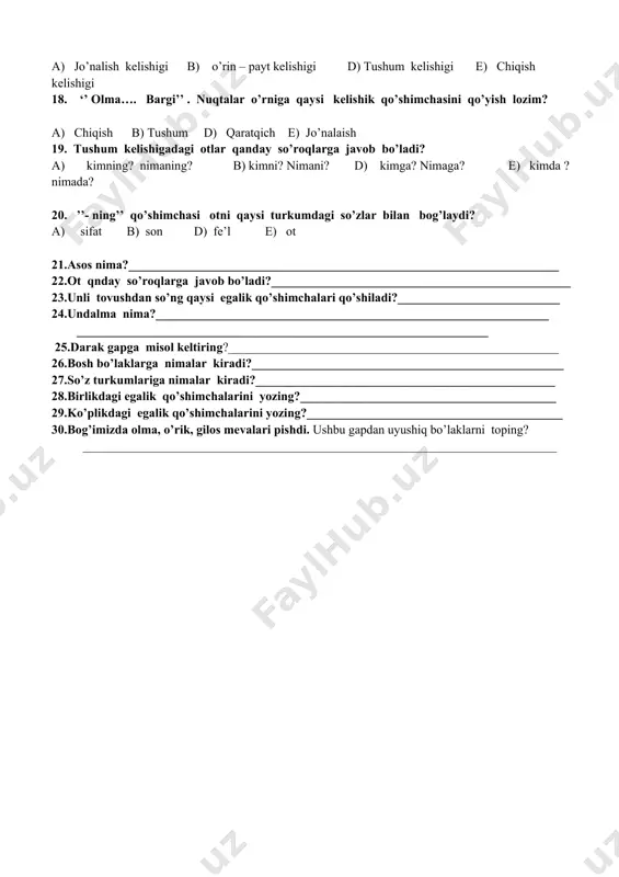 so’roqlarga javob bo’ladi? a) kimning? nimaning? b) kimni? nimani? d) kimga? nimaga? e) kimda ? nimada? 20. ’’- ning’’ qo’shimchasi otni qaysi turkumdagi so’zlar bilan bog’laydi? a) sifat b) son d) fe’l e) ot 21.asos nima?_____________________________________________________________________ 22.ot qnday so’roqlarga javob bo’ladi?________________________________________________ 23.unli tovushdan so’ng qaysi egalik qo’shimchalari qo’shiladi?__________________________ 24.undalma nima?_______________________________________________________________ __________________________________________________________________ 25.darak gapga misol keltiring?_____________________________________________________ 26.bosh bo’laklarga nimalar kiradi?__________________________________________________ 27.so’z turkumlariga nimalar kiradi?________________________________________________ 28.birlikdagi egalik qo’shimchalarini yozing?_________________________________________ 29.ko’plikdagi egalik qo’shimchalarini yozing?_________________________________________ 30.bog’imizda olma, o’rik, gilos mevalari pishdi. ushbu gapdan uyushiq bo’laklarni toping? ____________________________________________________________________________ i-qator 1 2 3 4 5 6 7 8 9 10 11 12 13 14 15 16 17 18 19 20 d d d b a d b e d e d a a b a b d d b b kalit 21. 22j: .ega va kesim 23j; ot, sifat, son fe’l 24.j: -m, -im, -ng, -ing; -i , -si. 25.j: -miz, -imiz; -ngiz, - ingiz; ,-(lar) …