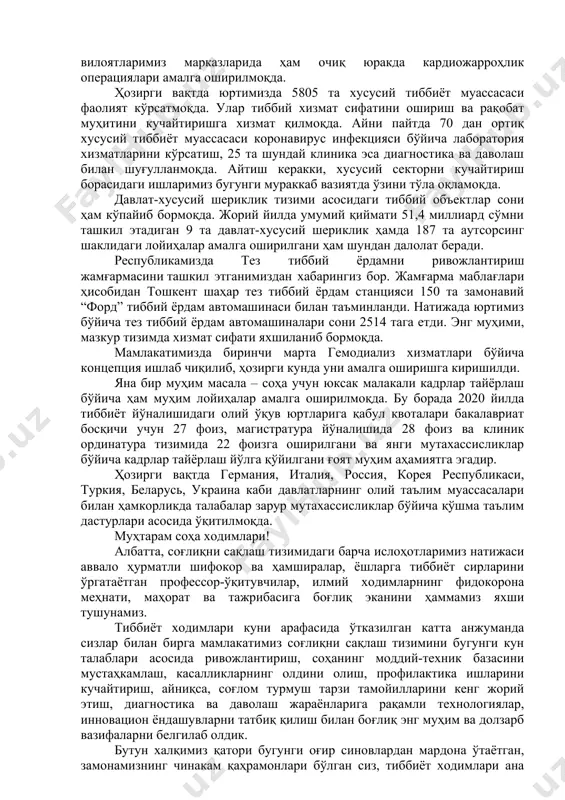 аккаб тиббий амалиётни бажариш имконини берадиган болалар миллий тиббиёт маркази фойдаланишга топширилди. соҳа ходимларининг меҳнатини муносиб рағбатлантириш, ойлик маошларини кўпайтириш, пандемия шароитида ишлаётган шифокорларга қўшимча ҳақ тўлаш бўйича янги тизим жорий этилди. бу йил олис қишлоқ ва овулларда 798 та оилавий поликлиника ташкил этилиб, уларда ижтимоий дорихона, кечаю кундуз ишлайдиган тез тиббий ёрдам шохобчаси, аёллар маслаҳатхоналари, қизлар саломатлиги хоналари фаолияти йўлга қўйилгани ҳам муҳим ишларимиз қаторига киради. шунингдек, акушер-гинеколог, хирург, стоматолог, терапевт, педиатр каби 5 та йўналишдаги тор соҳа мутахассислари фаолиятини йўлга қўйиш ҳисобидан қишлоқ аҳлига малакали амбулатория ёрдами кўрсатадиган тизим иш бошлади. кейинги йилларда республикамизда ихтисослашган илмий-амалий тиббиёт марказларининг умумий сони 18 тага етказилди, ҳудудларимизда уларнинг 18 та филиали ташкил этилди. ушбу марказларда буйрак ва жигар трансплантацияси билан боғлиқ мураккаб операциялар ўтказилмоқда. ҳатто вилоятларимиз марказларида ҳам очиқ юракда кардиожарроҳлик операциялари амалга оширилмоқда. ҳозирги вақтда юртимизда 5805 та хусусий тиббиёт муассасаси фаолият кўрсатмоқда. улар тиббий хизмат сифатини ошириш ва рақобат …