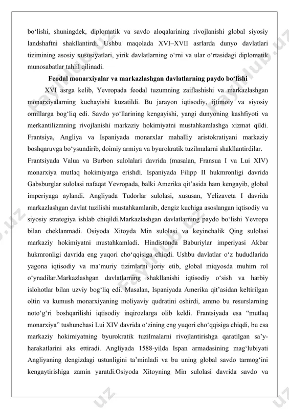 miyatga erishdi. ispaniyada filipp ii hukmronligi davrida gabsburglar sulolasi nafaqat yevropada, balki amerika qit’asida ham kengayib, global imperiyaga aylandi. angliyada tudorlar sulolasi, xususan, yelizaveta i davrida markazlashgan davlat tuzilishi mustahkamlanib, dengiz kuchiga asoslangan iqtisodiy va siyosiy strategiya ishlab chiqildi.markazlashgan davlatlarning paydo bo‘lishi yevropa bilan cheklanmadi. osiyoda xitoyda min sulolasi va keyinchalik qing sulolasi markaziy hokimiyatni mustahkamladi. hindistonda baburiylar imperiyasi akbar hukmronligi davrida eng yuqori cho‘qqisiga chiqdi. ushbu davlatlar o‘z hududlarida yagona iqtisodiy va ma’muriy tizimlarni joriy etib, global miqyosda muhim rol o‘ynadilar.markazlashgan davlatlarning shakllanishi iqtisodiy o‘sish va harbiy islohotlar bilan uzviy bog‘liq edi. masalan, ispaniyada amerika qit’asidan keltirilgan oltin va kumush monarxiyaning moliyaviy qudratini oshirdi, ammo bu resurslarning noto‘g‘ri boshqarilishi iqtisodiy inqirozlarga olib keldi. frantsiyada esa “mutlaq monarxiya” tushunchasi lui xiv davrida o‘zining eng yuqori cho‘qqisiga chiqdi, bu esa markaziy hokimiyatning byurokratik tuzilmalarni rivojlantirishga qaratilgan sa’y-harakatlarini aks ettiradi. angliyada 1588-yilda ispan armadasining mag‘lubiyati angliyaning dengizdagi ustunligini ta’minladi va bu uning …