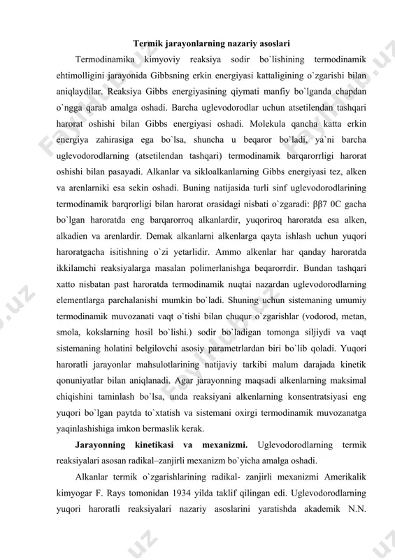 tatish va sistemani oxirgi termodinamik muvozanatga yaqinlashishiga imkon bermaslik kerak. jarayonning kinetikasi va mexanizmi. uglevodorodlarning termik reaksiyalari asosan radikal–zanjirli mexanizm bo`yicha amalga oshadi. alkanlar termik o`zgarishlarining radikal- zanjirli mexanizmi amerikalik kimyogar f. rays tomonidan 1934 yilda taklif qilingan edi. uglevodorodlarning yuqori haroratli reaksiyalari nazariy asoslarini yaratishda akademik n.n. semyonov tomonidan 1958 yilda yaratilgan zanjirli reaksiyalarning umumiy nazariyasi katta ahamiyatga ega. molekulyar reaksiyalar katta ahamiyatga ega emas, ionli reaksiyalar esa termik gaz fazali nokatalitik jarayonlar sharoitida deyarli ishtirok etmaydi, chunki s-s bog`ning geterolitik parchalanishi ≈ 1β00 kj/ mol energiyani talab qilsa gomolitigi esa ≈ γ60 kj/molni talab qiladi. geterolitik jarayonda energiyaning katta sarflari ionlarning elektrostatik o`zaro ta`sirini yengish zarurligi va ularning solvatlanmagan holatdagi barqaror emasligi bilan belgilangan. uglevodorodlarning termik parchalanishining radikal-zanjirli jarayoni barcha zanjirli jarayonlar kabi uchta bosqichdan iborat: zanjirni initsiirlash, zanjirning davomi, zanjirning uzulishi. zanjirni initsiirlanishi. alifatik uglevodorodlarning radikallarga parchalanishi asosan eng kuchsiz c-c bog` bo`yicha amalga oshadi. alkanlarda c-h …