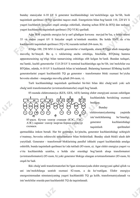 rejimlarni hosil qilish va operativ qayta ulanishga moslanganligi bilan aniqlanadi. sxemaning eng katta operativ ixchamliligi operativ qayta ulashlar uzoqdan (distansion) boshqatqvchi yuritmaga ega bo‘lgan uchirgich yoki boshqa kommutatsion apparatlar tomonidan amalga oshirilgandagina ta’minlanadi. agar hamma qayta ulashlar uzoqdan, avtomatika vositasi yordamida amalga oshirilsa, yana ham yaxshiroq bo‘lardi, u holda avariyani yo‘qotish ancha tezlashar edi. operativ ixchamlilik operativ qayta ulanishlar soni, murakkabligi va davomiyligi bilan baholanadi. sxemaning iqtisodiy maqsadga muvofiqligi kurilmani qurish uchun sarflangan kapital mablag‘, uni ekspluatatsiya qilish va elektr bilan ta’minlash buzilganda ko‘rilgan zararlarni o‘z ichiga oladigan umumiy sarf miqdori bilan baholanadi. qilingan xarajatlarni hisoblash metodikasi quyida batafsil bayon etilgan. elektrostansiya va stansiyalardagi elektr energiyani uzatish (berish) sxemasi elektr energiyani uzatish sxemasi asbob-uskunalar tarkibidan (generator, transformatorlar soni) va turli kuchlanishdagi taqsimlash qurilmalari (tq) o‘rtasida yuklamaning taqsimlanishiga bog‘liq. iem da elektr energiyani uzatishning struktura sxemasi 84-rasmda ko‘rsatilgan. odatda bunday stansiyalar 6-10 kv li generator kuchlanishidagi iste’molchilarga ega bo‘lib, bosh taqsimlash …
