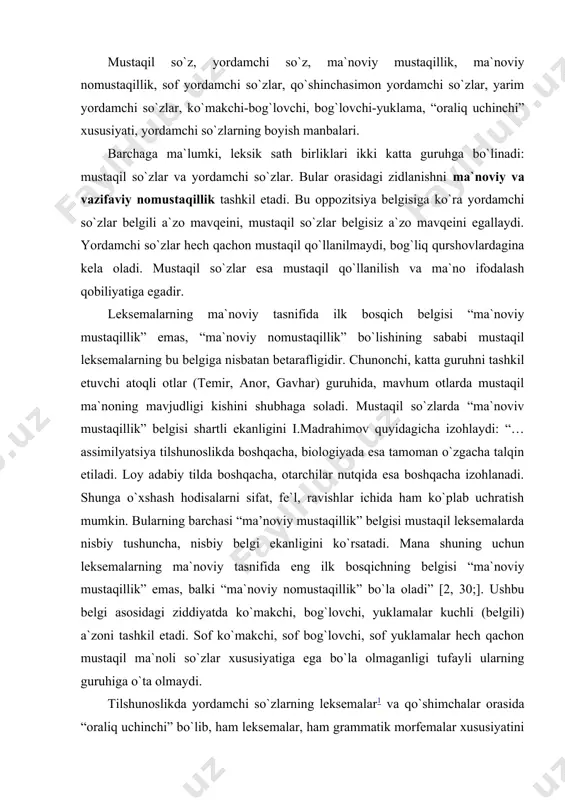i “ma`noviy nomustaqillik” bo`la oladi” [2, 30;]. ushbu belgi asosidagi ziddiyatda ko`makchi, bog`lovchi, yuklamalar kuchli (belgili) a`zoni tashkil etadi. sof ko`makchi, sof bog`lovchi, sof yuklamalar hech qachon mustaqil ma`noli so`zlar xususiyatiga ega bo`la olmaganligi tufayli ularning guruhiga o`ta olmaydi. tilshunoslikda yordamchi so`zlarning leksemalar1 va qo`shimchalar orasida “oraliq uchinchi” bo`lib, ham leksemalar, ham grammatik morfemalar xususiyatini o`zida mujassamlashtirilishi aniqlanilgan. ular shaklan leksema, mazmunan qo`shimchadir. (qiyos: kitobni akamga/akam uchun oldim.) shu tufayli bo`lsa kerak, til tizimida yordamchi so`zlarning o`rni turlicha baholanadi-ayrim olimlar ularni qo`shimchalarga, ayrimlari nutq bo`lakchalariga, ba`zilari yordamchi so`zlarga nisbat beradilar. yordamchi so`zlarning so`zmi, qo`shimchami yoki mustaqil so`zlarning yordamchi so`zlar bilan bog`lanishi so`z birikmasimi ekanligi hanuzgacha munozara mavzui bo`lib qolmoqda. chunki yordamchi so`zlar guruhi ichida shunday birliklar borki, ular ham “ma`noviy mustaqillik”, ham “ma`noviy nomustaqillik” xususiyatiga ega (ot+ko`makchilar, yordamchi va ko`makchi fe`llar). chunonchi, “tortib” mustaqil so`z sifatida ravishdosh kabi qo`llaniladi: “baliq qarmoqni bir tortib, qochib ketdi”. shu so`z “farhod tog`idan tortib …