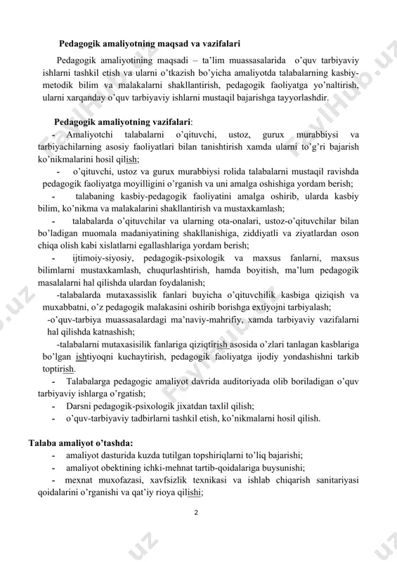 dagogic amaliyot davrida auditoriyada olib boriladigan o’quv tarbiyaviy ishlarga o’rgatish; · darsni pedagogik-psixologik jixatdan taxlil qilish; · o’quv-tarbiyaviy tadbirlarni tashkil etish, ko’nikmalarni hosil qilish. talaba amaliyot o’tashda: · amaliyot dasturida kuzda tutilgan topshiriqlarni to’liq bajarishi; · amaliyot obektining ichki-mehnat tartib-qoidalariga buysunishi; · mexnat muxofazasi, xavfsizlik texnikasi va ishlab chiqarish sanitariyasi qoidalarini o’rganishi va qat’iy rioya qilishi; · kundalik daftar yuritishi, chizmalar, tasvirlar va boshqalarni bajarishi; · amaliyot raxbariga barcha topshiriqlar bajarilgani haqida yozma ravishda hisobot berishi va amaliyot buyicha sinov topshirishi shart. amaliyot kundaligini yuritish: talabaning amaliyotini o’tganligini tasdiqlovchi asosiy xujjat-kundalik daftari xisoblanadi. kundalikda amaliyotning har bir kunida bajarilgan ishlarining tavsifi beriladi. bundan tashqari talabalarning qaysi ishlarda qatnashganligi to’g’risida to’liq ma’lumot beriladi. kundalikdagi yozuvlar aniq shaklda olib borilishi kerak va amaliyot rahbarlari tomonidan tekshirilib turiladi. kundalikda ta’lim muassasalari tomonidan talabaning ishiga tavsifnoma yoziladi va muhr bilan tasdiqlanadi. kundalik yozish uchun tavsiyalar: kundalik – bu amaliyotchi talabaning amaliyot davridagi butun ish …