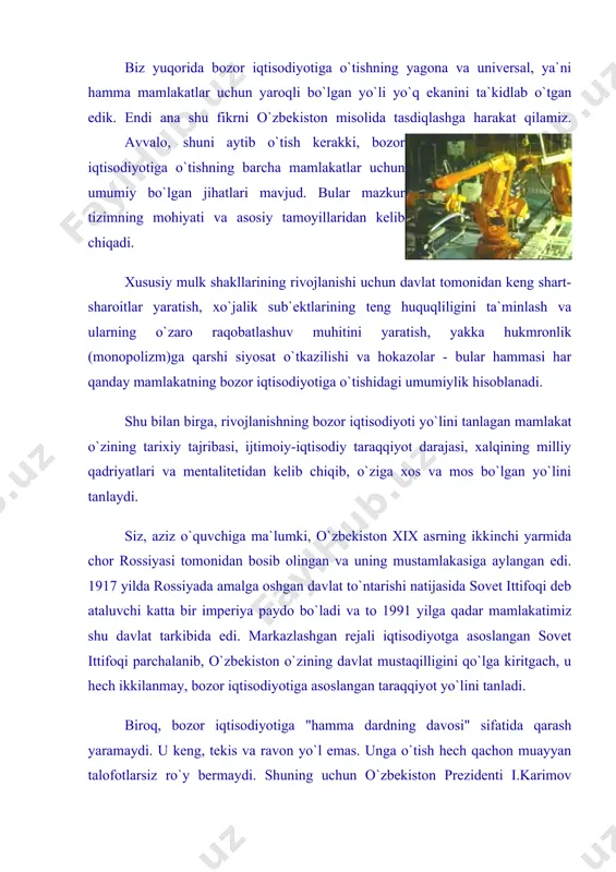 ing kafolati, ijtimoiy taraqqiyot va ravnaqining asosi bo`lib xizmat qiladi".1 o`zbekistonni bozor iqtisodiyotiga o`tishi i.karimov tomonidan ishlab chiqilgan quyidagi beshta muhim tamoyilga tayanadi: birinchidan, iqtisodiyotni mafkuradan to`la xoli qilish va uni siyosatdan ustun turmog`i. bu tamoyilga ko`ra, iqtisodiyot va uni barqaror hamda yuqori sur`atlar bilan rivojlantirish davlat siyosatining mazmunini tashkil etadi. ikkinchidan, bozor munosabatlariga o`tish davrida davlatning o`zi bosh islohotchi vazifasini bajaradi. buning ma`nosi shundan iboratki, davlat bu davrda butun xalq manfaatlaridan kelib chiqib, mamlakat ijtimoiy-iqtisodiy taraqqiyotining etakchi va ustivor yo`nalishlarini belgilab beradi. islohotlar jarayonining tashabbuskori bo`lib qoladi. uchinchidan, barcha ijtimoiy-iqtisodiy jabhalarda qonun ustivorligini ta`minlash taqozo etiladi. mazkur tamoyilning mohiyati shundaki, iqtisodiy o`zgarishlar va jamiyatning yangilanish jaryoni mamlakatda amal qiluvchi qonunlarga tayangandagina ijobiy natijalar berishi mumkin. to`rtinchidan, bozor munosabatlariga o`tish aholining kam ta`minlangan qismini moddiy qo`llab-quvvatlashga qaratilgan tadbirlarni amalga oshirish bilan qo`shib olib boriladi. buning uchun davlat kishilarni islohotlarga ruhan tayyorlash va ularni ijtimoiy himoyalashga qaratilgan kuchli va ta`sirchan siyosat …