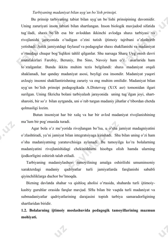 uriyati inson tabiati bilan shartlangan. inson biologik mavjudod sifatida tug`iladi, shaxs bo’lib esa bir avloddan ikkinchi avlodga shaxs tarbiyasi va rivojlanishi jarayonida o’tadigan o’zini tutish ijtimoiy tajribani o’zlashtirib yetishadi. antik jamiyatdagi faylasuf va pedagoglar shaxs shakllanishi va madaniyat o’rtasidagi chuqur bog’liqlikni tahlil qilganlar. shu narsaga sharq uyg`onish davri mutafakirlari farobiy, beruniy, ibn sino, navoiy ham o’z asarlarida ham to`xtalganlar. bunda ikkita muhim tezis belgilandi: shaxs madaniyat orqali shaklanadi, har qanday madaniyat asosi, boyligi esa insondir. madaniyat yuqori axloqiy insonni shakllantirishning zaruriy va eng muhim omilidir. madaniyat bilan uyg`un bo`lish prinsipi pedagogikada a.disterveg (x1x asr) tomonidan ilgari surilgan. uning fikricha bolani tarbiyalash jarayonida uning tug`ilgan joyi, shart-sharoiti, bir so’z bilan aytganda, uni o`rab turgan madaniy jihatlar e’tibordan chetda qolmasligi lozim. butun insoniyat har bir xalq va har bir avlod madaniyat rivojlanishining ma’lum bir pog`onasida turadi. agar bola o’z me’yorida rivojlangan bo’lsa, u o’sha jamiyat madagniyatini o’zlashtiradi, ya’ni jamiyat bilan integratsiyaga kirishadi. …
