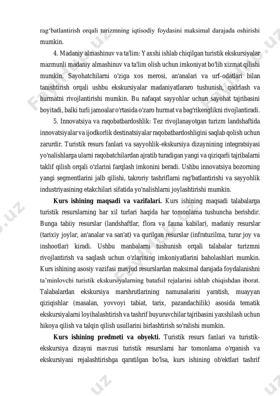 utlarining namunalarini yaratish, muayyan qiziqishlar (masalan, yovvoyi tabiat, tarix, pazandachilik) asosida tematik ekskursiyalarni loyihalashtirish va tashrif buyuruvchilar tajribasini yaxshilash uchun hikoya qilish va talqin qilish usullarini birlashtirish so'ralishi mumkin. kurs ishining predmeti va obyekti. turistik resurs fanlari va turistik- ekskursiya dizayni mavzusi turistik resurslarni har tomonlama o'rganish va ekskursiyani rejalashtirishga qaratilgan bo'lsa, kurs ishining ob'ektlari tashrif buyuruvchilar uchun boyituvchi turizm tajribasini yaratish uchun ushbu resurslarni tushunish, ulardan foydalanish va barqaror boshqarishga qaratilgan. va maqsadli rivojlanishni qo'llab-quvvatlash. i bob. tabiiy va madaniy turistik resursshunoslik. 1.1 tabiiy turistik rekriatsion resurslar. turistlik resurslar – turizm maqsadlarida va turizm jarayonida insonni ehtiyojini qondirishga qodir tabiiy-iqlim, ijtimoiy -madaniy, tarixiy, me’moriy, ilmiy va industriyaga doir, tomosha qilinuvchi ob’ektlar yoki hodisa lar yig‘indisidir. turistlik resurslar har bir mamlakatning milliy boyligi bo‘lib, davlat mulki hisoblanadi. ammo ulardan bir qismi jahon ahamiyatiga molik ob’ektlar va yodgorliklar hisoblanib yunesko ning ro‘yxatiga kiritilgan. bunday ro‘yxat har yili yunesko tomonidan o‘rnatiladi va …