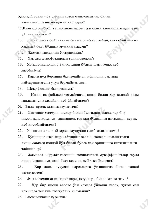 ҳам. 18. шеър ўқишни ёқтирасизми? 19. қизиқ ва фойдаси тегмайдиган киши билан ҳар қандай одам гаплашгиси келмайди, деб ўйлайсизми? 20. баъзан ярамас ҳазилдан куласизми? 21. ҳаетнинг мазмуни шулар билан белгиланмасада, ҳар бир инсон дала ҳовлиси, машинаси, гаражи бўлишига интилиши керак, деб ҳисоблайсизми? 22. уйингизга дайдиб юрган мушукни олиб келишганми? 23. кўпчшшк инсонлар ҳаётининг асосий мақсади жамиятдаги яхши мавқега қандай йўл билан бўлса ҳам эришишга интилишлиги табиийдир? 24. жамоада - ҳурмат қозониш, меҳнатидаги муваффақиятлар -жуда яхши,"лекин оммавий бахт асосий, деб ҳисоблаймиз? 25. ҳар доим хусусий нарсаларга ўқишингиз билан жавоб қайтарасизми? 26. фан ва техника кашфиётлари, ютуқлари билан қизиқасизми? 27. ҳар бир инсон аввало ўзи ҳақида ўйлаши керак, чунки сен ҳақингда ҳеч ким гамхўрлик қилмайди? 28. баъзан мақтаниб қўясизми? 29. олтин, брилиантларни ортиқча дабдаба деб атайдиган кишилар, уларда бу нарсалар йўқ бўлганлиги учун шундай деб гапиришади, деб ҳисоблайсизми? 30. гапнинг очиги ҳар бир киши машҳур одам бўлишни истайди ? 31. театр, музей, …