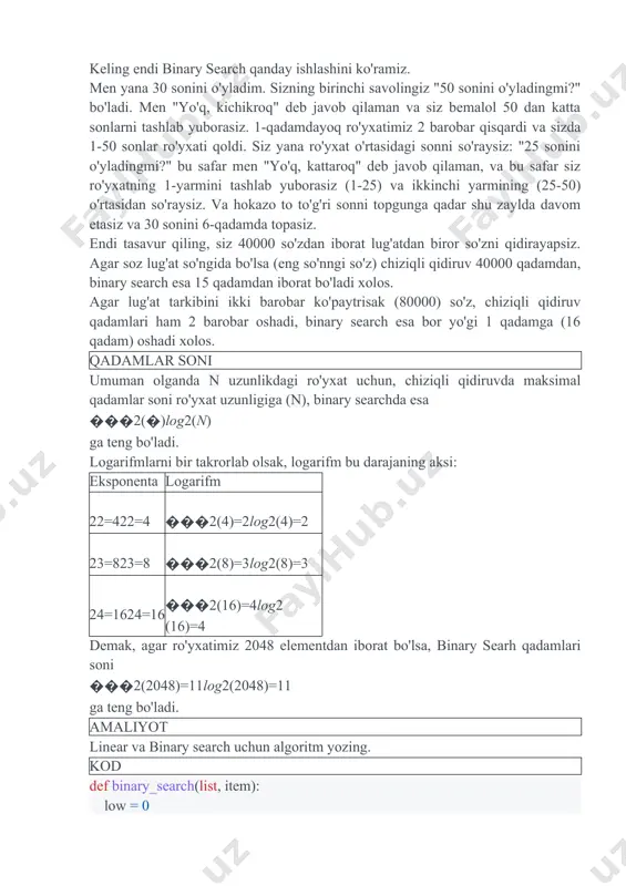 adi. keling endi binary search qanday ishlashini ko'ramiz. men yana 30 sonini o'yladim. sizning birinchi savolingiz "50 sonini o'yladingmi?" bo'ladi. men "yo'q, kichikroq" deb javob qilaman va siz bemalol 50 dan katta sonlarni tashlab yuborasiz. 1-qadamdayoq ro'yxatimiz 2 barobar qisqardi va sizda 1-50 sonlar ro'yxati qoldi. siz yana ro'yxat o'rtasidagi sonni so'raysiz: "25 sonini o'yladingmi?" bu safar men "yo'q, kattaroq" deb javob qilaman, va bu safar siz ro'yxatning 1-yarmini tashlab yuborasiz (1-25) va ikkinchi yarmining (25-50) o'rtasidan so'raysiz. va hokazo to to'g'ri sonni topgunga qadar shu zaylda davom etasiz va 30 sonini 6-qadamda topasiz. endi tasavur qiling, siz 40000 so'zdan iborat lug'atdan biror so'zni qidirayapsiz. agar soz lug'at so'ngida bo'lsa (eng so'nngi so'z) chiziqli qidiruv 40000 qadamdan, binary search esa 15 qadamdan iborat bo'ladi xolos. agar lug'at tarkibini ikki barobar ko'paytrisak (80000) so'z, chiziqli qidiruv qadamlari ham 2 barobar oshadi, binary search esa bor yo'gi 1 qadamga (16 qadam) oshadi …