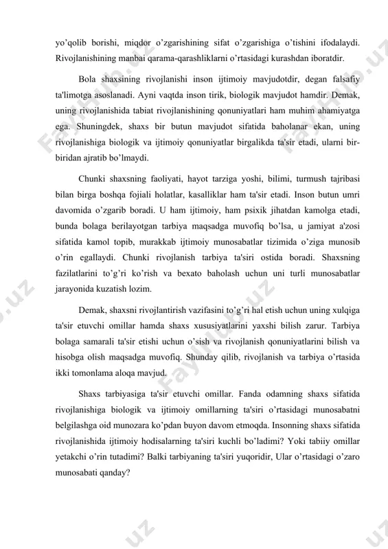 ham shaxs rivojlanishini biologik nuqtai nazarda asoslaydilar. ular rivojlanishni faqat miqdoriy o’zgarishdan iborat, deb qaraydilar. naslning rolini absolyutlashtirib, uni inson taqdirida hal qiluvchi ahamiyatga ega deb biladilar. demak, bir guruh xorijiy olimlar rivojlanishni biologik (nasliy) omilga bog’laydilar. biologik oqimga qarshi falsafiy oqim vakillari rivojlanishi ijtimoiy omil bilan bеlgilaydilar. bu oqim vakillari bola shaxsining jismoniy, psixik rivojlanishi u yashaydigan muhitga bog’liq deb ko’rsatadilar. muhit deganda odam yashaydigan sharoitdagi barcha tashqi ta'sir tushuniladi. shu nuqtai nazardan tarbiya tufayli bolani o’zi yashaydigan ijtimoiy sharoitga moslashtirish mumkin, dеgan xulosa kеlib chiqadi. ular ijtiomiy muhitning rolini hal qiluvchi omil deb hisoblaydilar. demak, odam bolasining shaxs sifatida rivojlanib, taraqqiy etib borishi, uning shaxs bo’lib kamolga etishida nasl (biologik omil), ijtimoiy muhit (bola yashaydigan sharoit), shuningdek, maqsadga muvofiq amalga oshadigan tarbiya ham birdek ahamiyatga ega. bu omillarning ta'sirini aniqlashda ilg’or pedagogik olimlar, psixolog va faylasuflar ta'limotiga suyaniladi. falsafada shaxsni jamiyat bilan bog’liq bo’lgan ijtimoiy hayotdagi murakkab voqelik …