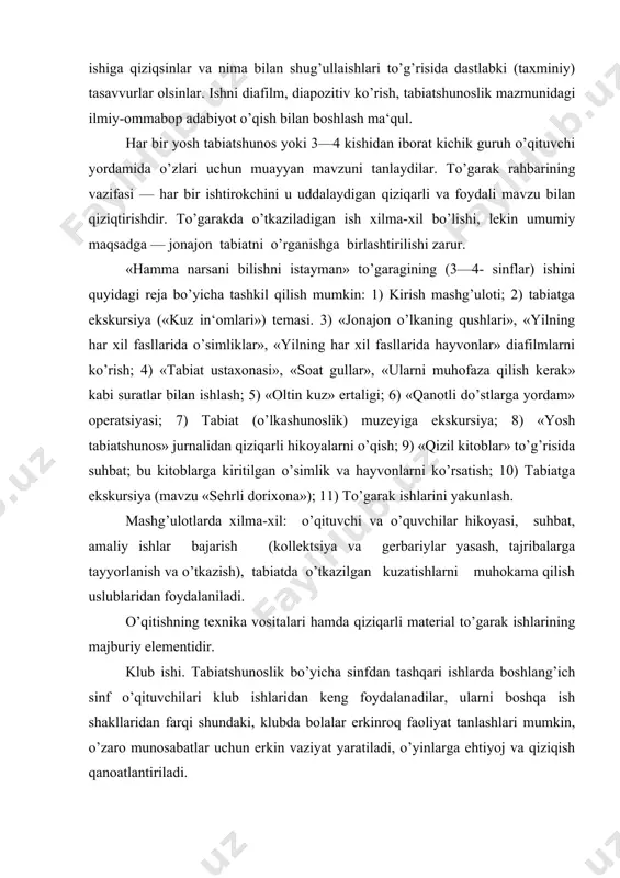 unlash. mashg’ulotlarda xilma-xil: o’qituvchi va o’quvchilar hikoyasi, suhbat, amaliy ishlar bajarish (kollektsiya va gerbariylar yasash, tajribalarga tayyorlanish va o’tkazish), tabiatda o’tkazilgan kuzatishlarni muhokama qilish uslublaridan foydalaniladi. o’qitishning texnika vositalari hamda qiziqarli material to’garak ishlarining majburiy elementidir. klub ishi. tabiatshunoslik bo’yicha sinfdan tashqari ishlarda boshlang’ich sinf o’qituvchilari klub ishlaridan keng foydalanadilar, ularni boshqa ish shakllaridan farqi shundaki, klubda bolalar erkinroq faoliyat tanlashlari mumkin, o’zaro munosabatlar uchun erkin vaziyat yaratiladi, o’yinlarga ehtiyoj va qiziqish qanoatlantiriladi. klub majlislarida o’quvchilar o’zlarini qiziqtirgan: bu nima?, nima uchun bu yuz beradi?, qaerda buni ko’rish, bilish, o’qish mumkin? kabi savollarga mustaqil javoblar blishga o’rganadilar. har bir klub majlisining zarur elementlari unda o’quvchilarning savollari va javoblaridir, javoblar topilgan manbalarning albatta ko’rsatilishidir. bu ish bilan barcha o’quvchilarni qiziqtirish uchun sinfda «so’rang javob beramiz» yoki «nimachinchining savollari» yozilgan quti qo’yiladi, unga savollar yozilgan varaqachalar solinadi. klubning navbatdagi majlisida bir hafta oldin o’qituvchi savollarni mazmuniga qarab guruhlashtiradi, klub a‘zolari orasida taqsimlaydi …