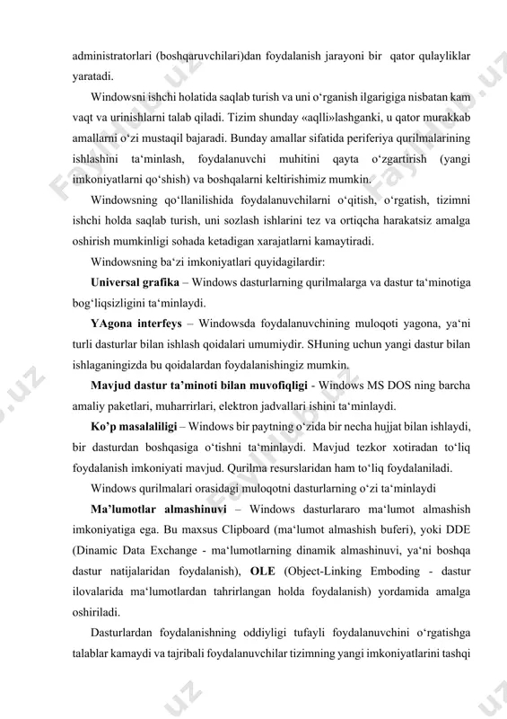 astur natijalaridan foydalanish), ole (object-linking emboding - dastur ilovalarida ma‘lumotlardan tahrirlangan holda foydalanish) yordamida amalga oshiriladi. dasturlardan foydalanishning oddiyligi tufayli foydalanuvchini o‘rgatishga talablar kamaydi va tajribali foydalanuvchilar tizimning yangi imkoniyatlarini tashqi yordamsiz o‘zi o‘rganishi mumkin. buning uchun «pusk»- ishga tushirish knopkasidan, masalalar panelidan, provodnik (windows bo‘ylab boshlovchi), dasturlar ustasi, ma‘lumot berishning yangi tizimlari va imkoniyatlaridan foydalaniladi. kompyuter tarmoqlarini ishchi holatida saqlab turish, o‘rnatish, sozlash windowsning ichki imkoniyatlarida mavjud bo‘lib, u bunday ishlarni tez bajaradi. windowsda 32 razryadli netbeui, ipx/px yoki tpc/ip protokollari va ndis yoki odi drayverlari o‘rnatilgan netware yoki microsoft kompyuter tarmoqlarini qo‘llaydigan ichki imkoniyatlar mavjud. plug and play (ula va ishla) texnologiyasi shaxsiy kompyuterlarga yangi qurilmalarni ishlatishdek murakkab jarayonlarni o‘rnatadi va sozlaydi. buning uchun kompyuterda ishlatiladigan qurilma plug and play talabiga javob beradigan qurilma bo‘lishi talab qilinadi xolos. windows turli kompyuter tarmoqlari uchun juda qulay dastur vositasi bo‘lib, o‘zida taqsimlangan kompyuter tarmoqlari, elektron pochta, ko‘chma kompyuterlar (inglizcha notebook), …