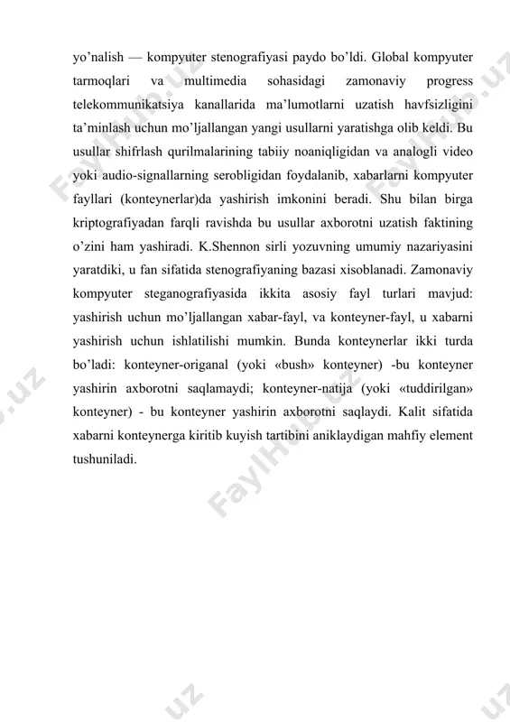 qli ravishda bu usullar axborotni uzatish faktining o’zini ham yashiradi. k.shennon sirli yozuvning umumiy nazariyasini yaratdiki, u fan sifatida stenografiyaning bazasi xisoblanadi. zamonaviy kompyuter steganografiyasida ikkita asosiy fayl turlari mavjud: yashirish uchun mo’ljallangan xabar-fayl, va konteyner-fayl, u xabarni yashirish uchun ishlatilishi mumkin. bunda konteynerlar ikki turda bo’ladi: konteyner-origanal (yoki «bush» konteyner) -bu konteyner yashirin axborotni saqlamaydi; konteyner-natija (yoki «tuddirilgan» konteyner) - bu konteyner yashirin axborotni saqlaydi. kalit sifatida xabarni konteynerga kiritib kuyish tartibini aniklaydigan mahfiy element tushuniladi.