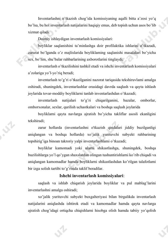 r hamda boyliklarni shikastlashdan ko’rilgan talafotlami bir izga solish tartibi to’g’risida taklif beradilar. ishchi inventarlash komissiyalari: saqlash va ishlab chiqarish joylarida boyliklar va pul mablag’larini inventarlashni amalga oshiradi; xo’jalik yurituvchi subyekt buxgalteriyasi bilan birgalikda inventarlash natijalarini aniqlashda ishtirok etadi va kamomadlar hamda qayta navlarga ajratish chog’idagi ortiqcha chiqishlarni hisobga olish hamda tabiiy yo’qolish me’yorlari doirasida kamomadlami hisobdan o’chirish bo’yicha takliflar ishlab chiqadi; tovar-moddiy boyliklarni qabul qilish, saqlash va berishni tartibga solish, hisobga olishni yaxshilash va ular saqlanishini nazorat qilishni tartibga solish masalalari, shuningdek, me’yordan ortiqcha va ishlatilmaydigan moddiy boyliklarni sotish bo’yicha takliflar kiritadi; quyidagi hollarda: xo’jalik yurituvchi subyekt rahbarining buyrug’iga muvofiq inventarlashni o’z vaqtida o’tkazish va uni o'tkazish tartibiga rioya qilish uchun; hisob-kitoblarda tekshirilayotgan asosiy vositalar, tovar-moddiy boyliklar, pul mablag’lari va vositalaming haqiqatdagi qoldiqlari to’g’risidagi ma’lumotlami ro’yxatga to’liq va aniq qayd etilishi uchun; tovar-moddiy boyliklarning ular narxi belgilanadigan farqlovchi belgilari (turi, navi, rusumi, hajmi, preyskurant bo'yicha tartib raqami, artikuli va …