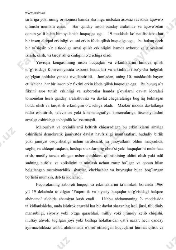 gliq va ahloqni saqlash, boshqa shaxslarning obro`si yoki huquqlarini muhofaza etish, maxfiy tarzda olingan axborot oshkora qilinishining oldini olish yoki odil sudning nufo`zi va xolisligini ta`minlash uchun zarur bo`lgan va qonun bilan belgilangan rasmiyatchilik, shartlar, cheklashlar va buyruqlar bilan bog`langan bo`lishi mumkin, deb ta`kidlanadi. fuqorolarning axboroti huquqi va erkinlaklarini ta`minlash borasida 1966 yil 19 dekabrda to`zilgan "fuqorolik va siyosiy huquqlar to`g`risidagi halqaro ahdnoma" alohida ahamiyat kasb etadi. ushbu ahdnomaning 2- moddasida ta`kidlanishicha, unda ishtirok etuvchi har bir davlat shaxsning irqi, jinsi, tili, diniy mansubligi, siyosiy yoki o`zga qarashlari, milliy yoki ijtimoiy kelib chiqishi, mulkiy ahvoli, tugilgan joyi yoki boshqa holatlaridan qat`i nazar, hech qanday ayirmachiliksiz ushbu ahdnomada e`tirof etiladigan huquqlarni hurmat qilish va o`z hududlari doirasida uning yurisdiksiyasi ostida bo`lgan barcha shaxslar uchun ta`minlash majburiyatini o`z zimmasiga oladi. 4- moddada qayd etilishicha, davlatda millat hayoti havf ostida buladigan favqulodda vaziyat yuzaga kelgan paytda va uning amal qilayotgani to`g`risida rasmiy ravishda …
