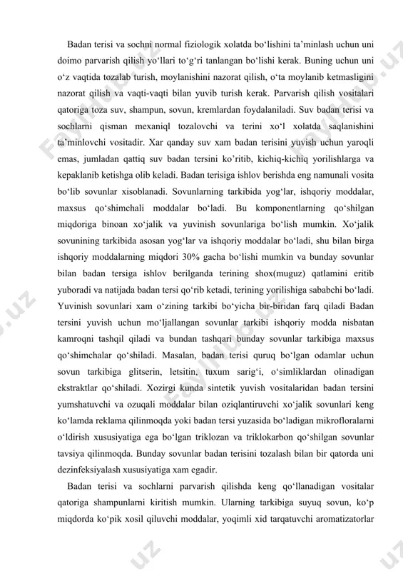 isbatan kamroqni tashqil qiladi va bundan tashqari bunday sovunlar tarkibiga maxsus qo‘shimchalar qo‘shiladi. masalan, badan terisi quruq bo‘lgan odamlar uchun sovun tarkibiga glitserin, letsitin, tuxum sarig‘i, o‘simliklardan olinadigan ekstraktlar qo‘shiladi. xozirgi kunda sintetik yuvish vositalaridan badan tersini yumshatuvchi va ozuqali moddalar bilan oziqlantiruvchi xo‘jalik sovunlari keng ko‘lamda reklama qilinmoqda yoki badan tersi yuzasida bo‘ladigan mikrofloralarni o‘ldirish xususiyatiga ega bo‘lgan triklozan va triklokarbon qo‘shilgan sovunlar tavsiya qilinmoqda. bunday sovunlar badan terisini tozalash bilan bir qatorda uni dezinfeksiyalash xususiyatiga xam egadir. badan terisi va sochlarni parvarish qilishda keng qo‘llanadigan vositalar qatoriga shampunlarni kiritish mumkin. ularning tarkibiga suyuq sovun, ko‘p miqdorda ko‘pik xosil qiluvchi moddalar, yoqimli xid tarqatuvchi aromatizatorlar va maxsus qo‘shmalar qo‘shiladi. shampunlar kam ishqoriy yoki neytral reaksiyali bo‘lib, badan terisi va sochlardagi yog‘simon moddalarni va badan terisidan ajraladigan kepak ya’ni muguz pardalarni yaxshi tozalaydi, agar shu shampunlar tarkibiga maxsus aralashmalar qo‘shmasdan biroz spirt qo‘shilgan taqdirda bosh terisi va sochlarni tez qurishiga …
