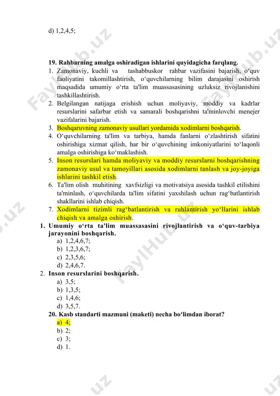 ish va samarali boshqarishni ta'minlovchi menejer vazifalarini bajarish. 3. boshqaruvning zamonaviy usullari yordamida xodimlarni boshqarish. 4. o‘quvchilarning ta'lim va tarbiya, hamda fanlarni o‘zlashtirish sifatini oshirishiga xizmat qilish, har bir o‘quvchining imkoniyatlarini to‘laqonli amalga oshirishiga ko‘maklashish. 5. inson resurslari hamda moliyaviy va moddiy resurslarni boshqarishning zamonaviy usul va tamoyillari asosida xodimlarni tanlash va joy-joyiga ishlarini tashkil etish. 6. ta'lim olish muhitining xavfsizligi va motivatsiya asosida tashkil etilishini ta'minlash, o‘quvchilarda ta'lim sifatini yaxshilash uchun rag‘batlantirish shakllarini ishlab chiqish. 7. xodimlarni tizimli rag‘batlantirish va ruhlantirish yo‘llarini ishlab chiqish va amalga oshirish. 1. umumiy o‘rta ta'lim muassasasini rivojlantirish va o‘quv-tarbiya jarayonini boshqarish. a) 1,2,4,6,7; b) 1,2,3,6,7; c) 2,3,5,6; d) 2,4,6,7. 2. inson resurslarini boshqarish. a) 3,5; b) 1,3,5; c) 1,4,6; d) 3,5,7. 20. kasb standarti mazmuni (maketi) necha boʻlimdan iborat? a) 4; b) 2; c) 3; d) 1. 21. belgilangan natijaga erishish uchun moliyaviy, moddiy va kadrlar resurslarini safarbar etish va samarali boshqarishni ta'minlovchi …