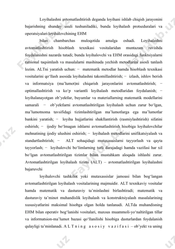oqada ishlashi zarur. avtomatlashtirilgan loyihalash tizimi (alt) – avtomatlashtirilgan loyihalashni bajaruvchi loyihalovchi tashkilot yoki mutaxassislar jamoasi bilan bog‘langan avtomatlashtirilgan loyihalash vositalarining majmuidir. alt texnikaviy vositalar hamda matematik va dasturaviy ta’minlashni birlashtiradi; matematik va dasturaviy ta’minot muhandislik loyihalash va konstruktsiyalash masalalarining xususiyatlarini maksimal hisobga olgan holda tanlanadi. altda muhandisning ehm bilan operativ bog‘lanishi vositalari, maxsus muammoli-yo‘naltirilgan tillar va informatsion-ma’lumot bazasi qo‘llanilishi hisobiga dasturlardan foydalanish qulayligi ta’minlanadi. a l t n i n g a s o s i y v a z i f a s i – ob’yekt va uning tarkibiy qismlarini loyihalashni avtomatlashtirilgan tarzda bajarishdir. alt va uning tarkibiy qismlarini yaratishda tizimiy birlik, bir-biriga mos kelish, tipik xususiyatlarga qarab tip va turlarga bo‘lish hamda rivojlanish printsiplariga amal qilish lozim. t i z i m i y b i r l i k p r i n t s i p i . loyihalanayotgan ob’yektning alohida elementlari va ob’yektni to‘liq …
