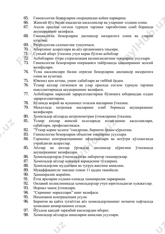 орасида соғлом турмуш тарзини тарғиботини олиб боришда акушерканинг вазифаси. 68. гинекологик беморларни диспансер назоратига олиш ва уларни кузатиш. 69. репродуктив саломатлик тушунчаси. 70. абортнинг асоратлари ва аёл организмига таъсири. 71. сунъий аборт ўтказиш учун керак бўлган асбоблар 72. асбобларни тўғри стерилизация қилинганлигини текшириш усуллари. 73. гинекологик беморларни операцияга тайёрлашда ҳамширанинг асосий вазифалари. 74. ўсма касаликлари билан оғриган беморларни диспансер назоратига олиш ва кузатиш. 75. ювенил қон кетиш, унинг сабаблари ва тиббий ёрдам. 76. ўсмир қизлар гигиенаси ва улар орасида соғлом турмуш тарзини шакллантиришда акушерканинг вазифаси. 77. асбобларни марказий зарарсизлантириш бўлимига юборишдан олдин зарарсизлантириш. 78. бўлимда жорий ва мукаммал тозалов ишларини ўтказиш. 79. махаллада патронаж ишларини олиб боришда акушерканинг вазифалари. 80. ҳомиладор аёлларда антропометрия ўлчовларини ўтказиш. 81. ўсмир кизлар жинсий аъзоларида яллиғланиш касалликлари, сабаблари, профилактикаси. 82. ”ўткир қорин ҳолати “синдроми, биринчи ёрдам кўрсатиш. 83. гинекологик беморларни объектив текшириш усуллари. 84. гормонал контрацепциянинг афзалликлари ва нотўғри қўлланганда учрайдиган асоратлар. 85. аёллар ва …